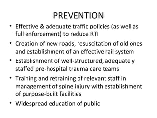 PREVENTION
• Effective & adequate traffic policies (as well as
full enforcement) to reduce RTI
• Creation of new roads, resuscitation of old ones
and establishment of an effective rail system
• Establishment of well-structured, adequately
staffed pre-hospital trauma care teams
• Training and retraining of relevant staff in
management of spine injury with establishment
of purpose-built facilities
• Widespread education of public
 