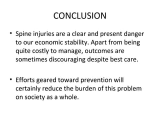CONCLUSION
• Spine injuries are a clear and present danger
to our economic stability. Apart from being
quite costly to manage, outcomes are
sometimes discouraging despite best care.
• Efforts geared toward prevention will
certainly reduce the burden of this problem
on society as a whole.
 