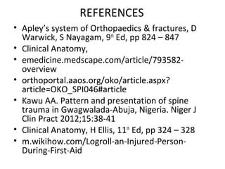 REFERENCES
• Apley’s system of Orthopaedics & fractures, D
Warwick, S Nayagam, 9th
Ed, pp 824 – 847
• Clinical Anatomy,
• emedicine.medscape.com/article/793582-
overview
• orthoportal.aaos.org/oko/article.aspx?
article=OKO_SPI046#article
• Kawu AA. Pattern and presentation of spine
trauma in Gwagwalada-Abuja, Nigeria. Niger J
Clin Pract 2012;15:38-41
• Clinical Anatomy, H Ellis, 11th
Ed, pp 324 – 328
• m.wikihow.com/Logroll-an-Injured-Person-
During-First-Aid
 