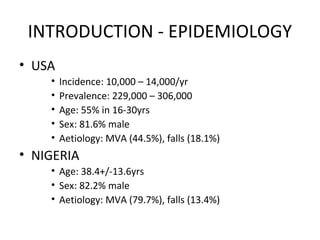 INTRODUCTION - EPIDEMIOLOGY
• USA
• Incidence: 10,000 – 14,000/yr
• Prevalence: 229,000 – 306,000
• Age: 55% in 16-30yrs
• Sex: 81.6% male
• Aetiology: MVA (44.5%), falls (18.1%)
• NIGERIA
• Age: 38.4+/-13.6yrs
• Sex: 82.2% male
• Aetiology: MVA (79.7%), falls (13.4%)
 
