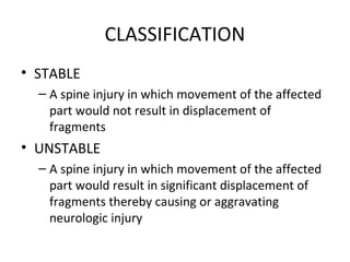CLASSIFICATION
• STABLE
– A spine injury in which movement of the affected
part would not result in displacement of
fragments
• UNSTABLE
– A spine injury in which movement of the affected
part would result in significant displacement of
fragments thereby causing or aggravating
neurologic injury
 