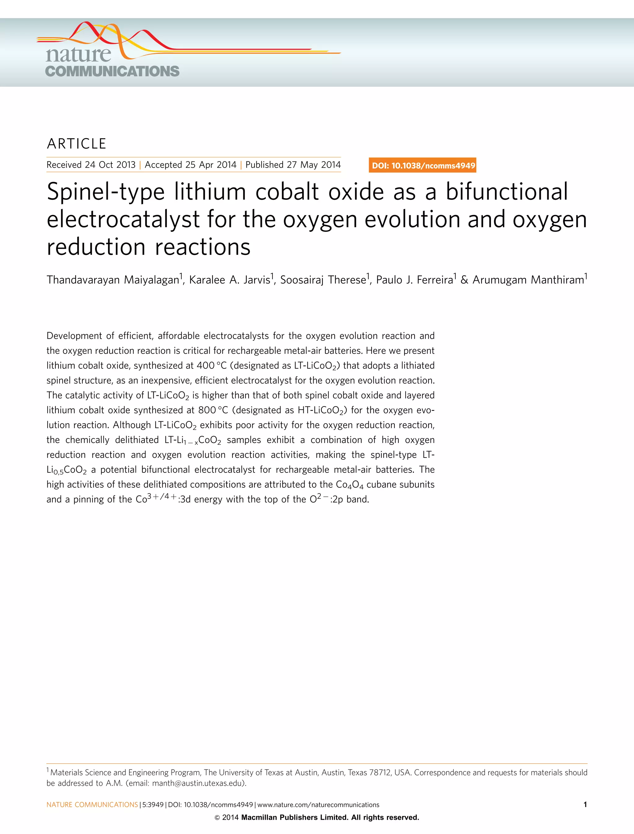 ARTICLE
Received 24 Oct 2013 | Accepted 25 Apr 2014 | Published 27 May 2014
Spinel-type lithium cobalt oxide as a bifunctional
electrocatalyst for the oxygen evolution and oxygen
reduction reactions
Thandavarayan Maiyalagan1, Karalee A. Jarvis1, Soosairaj Therese1, Paulo J. Ferreira1 & Arumugam Manthiram1
Development of efﬁcient, affordable electrocatalysts for the oxygen evolution reaction and
the oxygen reduction reaction is critical for rechargeable metal-air batteries. Here we present
lithium cobalt oxide, synthesized at 400 °C (designated as LT-LiCoO2) that adopts a lithiated
spinel structure, as an inexpensive, efﬁcient electrocatalyst for the oxygen evolution reaction.
The catalytic activity of LT-LiCoO2 is higher than that of both spinel cobalt oxide and layered
lithium cobalt oxide synthesized at 800 °C (designated as HT-LiCoO2) for the oxygen evo-
lution reaction. Although LT-LiCoO2 exhibits poor activity for the oxygen reduction reaction,
the chemically delithiated LT-Li1 À xCoO2 samples exhibit a combination of high oxygen
reduction reaction and oxygen evolution reaction activities, making the spinel-type LT-
Li0,5CoO2 a potential bifunctional electrocatalyst for rechargeable metal-air batteries. The
high activities of these delithiated compositions are attributed to the Co4O4 cubane subunits
and a pinning of the Co3 þ /4 þ :3d energy with the top of the O2 À :2p band.
DOI: 10.1038/ncomms4949
1 Materials Science and Engineering Program, The University of Texas at Austin, Austin, Texas 78712, USA. Correspondence and requests for materials should
be addressed to A.M. (email: manth@austin.utexas.edu).
NATURE COMMUNICATIONS | 5:3949 | DOI: 10.1038/ncomms4949 | www.nature.com/naturecommunications 1
& 2014 Macmillan Publishers Limited. All rights reserved.
 