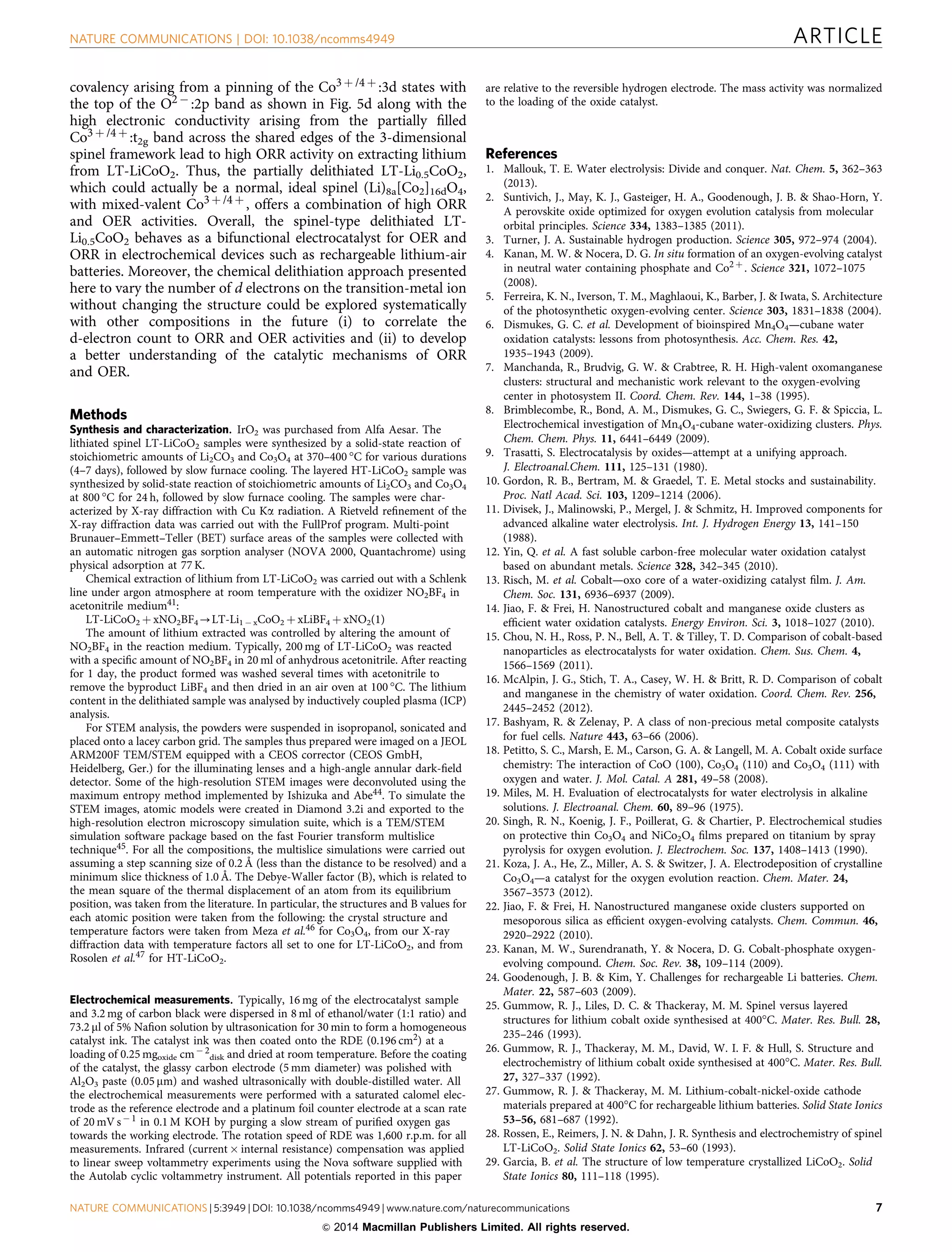 covalency arising from a pinning of the Co3 þ /4 þ :3d states with
the top of the O2 À :2p band as shown in Fig. 5d along with the
high electronic conductivity arising from the partially ﬁlled
Co3 þ /4 þ :t2g band across the shared edges of the 3-dimensional
spinel framework lead to high ORR activity on extracting lithium
from LT-LiCoO2. Thus, the partially delithiated LT-Li0.5CoO2,
which could actually be a normal, ideal spinel (Li)8a[Co2]16dO4,
with mixed-valent Co3 þ /4 þ , offers a combination of high ORR
and OER activities. Overall, the spinel-type delithiated LT-
Li0.5CoO2 behaves as a bifunctional electrocatalyst for OER and
ORR in electrochemical devices such as rechargeable lithium-air
batteries. Moreover, the chemical delithiation approach presented
here to vary the number of d electrons on the transition-metal ion
without changing the structure could be explored systematically
with other compositions in the future (i) to correlate the
d-electron count to ORR and OER activities and (ii) to develop
a better understanding of the catalytic mechanisms of ORR
and OER.
Methods
Synthesis and characterization. IrO2 was purchased from Alfa Aesar. The
lithiated spinel LT-LiCoO2 samples were synthesized by a solid-state reaction of
stoichiometric amounts of Li2CO3 and Co3O4 at 370–400 °C for various durations
(4–7 days), followed by slow furnace cooling. The layered HT-LiCoO2 sample was
synthesized by solid-state reaction of stoichiometric amounts of Li2CO3 and Co3O4
at 800 °C for 24 h, followed by slow furnace cooling. The samples were char-
acterized by X-ray diffraction with Cu Ka radiation. A Rietveld reﬁnement of the
X-ray diffraction data was carried out with the FullProf program. Multi-point
Brunauer–Emmett–Teller (BET) surface areas of the samples were collected with
an automatic nitrogen gas sorption analyser (NOVA 2000, Quantachrome) using
physical adsorption at 77 K.
Chemical extraction of lithium from LT-LiCoO2 was carried out with a Schlenk
line under argon atmosphere at room temperature with the oxidizer NO2BF4 in
acetonitrile medium41:
LT-LiCoO2 þ xNO2BF4-LT-Li1 À xCoO2 þ xLiBF4 þ xNO2(1)
The amount of lithium extracted was controlled by altering the amount of
NO2BF4 in the reaction medium. Typically, 200 mg of LT-LiCoO2 was reacted
with a speciﬁc amount of NO2BF4 in 20 ml of anhydrous acetonitrile. After reacting
for 1 day, the product formed was washed several times with acetonitrile to
remove the byproduct LiBF4 and then dried in an air oven at 100 °C. The lithium
content in the delithiated sample was analysed by inductively coupled plasma (ICP)
analysis.
For STEM analysis, the powders were suspended in isopropanol, sonicated and
placed onto a lacey carbon grid. The samples thus prepared were imaged on a JEOL
ARM200F TEM/STEM equipped with a CEOS corrector (CEOS GmbH,
Heidelberg, Ger.) for the illuminating lenses and a high-angle annular dark-ﬁeld
detector. Some of the high-resolution STEM images were deconvoluted using the
maximum entropy method implemented by Ishizuka and Abe44. To simulate the
STEM images, atomic models were created in Diamond 3.2i and exported to the
high-resolution electron microscopy simulation suite, which is a TEM/STEM
simulation software package based on the fast Fourier transform multislice
technique45. For all the compositions, the multislice simulations were carried out
assuming a step scanning size of 0.2 Å (less than the distance to be resolved) and a
minimum slice thickness of 1.0 Å. The Debye-Waller factor (B), which is related to
the mean square of the thermal displacement of an atom from its equilibrium
position, was taken from the literature. In particular, the structures and B values for
each atomic position were taken from the following: the crystal structure and
temperature factors were taken from Meza et al.46 for Co3O4, from our X-ray
diffraction data with temperature factors all set to one for LT-LiCoO2, and from
Rosolen et al.47 for HT-LiCoO2.
Electrochemical measurements. Typically, 16 mg of the electrocatalyst sample
and 3.2 mg of carbon black were dispersed in 8 ml of ethanol/water (1:1 ratio) and
73.2 ml of 5% Naﬁon solution by ultrasonication for 30 min to form a homogeneous
catalyst ink. The catalyst ink was then coated onto the RDE (0.196 cm2) at a
loading of 0.25 mgoxide cmÀ 2
disk and dried at room temperature. Before the coating
of the catalyst, the glassy carbon electrode (5 mm diameter) was polished with
Al2O3 paste (0.05 mm) and washed ultrasonically with double-distilled water. All
the electrochemical measurements were performed with a saturated calomel elec-
trode as the reference electrode and a platinum foil counter electrode at a scan rate
of 20 mV sÀ 1 in 0.1 M KOH by purging a slow stream of puriﬁed oxygen gas
towards the working electrode. The rotation speed of RDE was 1,600 r.p.m. for all
measurements. Infrared (current Â internal resistance) compensation was applied
to linear sweep voltammetry experiments using the Nova software supplied with
the Autolab cyclic voltammetry instrument. All potentials reported in this paper
are relative to the reversible hydrogen electrode. The mass activity was normalized
to the loading of the oxide catalyst.
References
1. Mallouk, T. E. Water electrolysis: Divide and conquer. Nat. Chem. 5, 362–363
(2013).
2. Suntivich, J., May, K. J., Gasteiger, H. A., Goodenough, J. B.  Shao-Horn, Y.
A perovskite oxide optimized for oxygen evolution catalysis from molecular
orbital principles. Science 334, 1383–1385 (2011).
3. Turner, J. A. Sustainable hydrogen production. Science 305, 972–974 (2004).
4. Kanan, M. W.  Nocera, D. G. In situ formation of an oxygen-evolving catalyst
in neutral water containing phosphate and Co2 þ . Science 321, 1072–1075
(2008).
5. Ferreira, K. N., Iverson, T. M., Maghlaoui, K., Barber, J.  Iwata, S. Architecture
of the photosynthetic oxygen-evolving center. Science 303, 1831–1838 (2004).
6. Dismukes, G. C. et al. Development of bioinspired Mn4O4—cubane water
oxidation catalysts: lessons from photosynthesis. Acc. Chem. Res. 42,
1935–1943 (2009).
7. Manchanda, R., Brudvig, G. W.  Crabtree, R. H. High-valent oxomanganese
clusters: structural and mechanistic work relevant to the oxygen-evolving
center in photosystem II. Coord. Chem. Rev. 144, 1–38 (1995).
8. Brimblecombe, R., Bond, A. M., Dismukes, G. C., Swiegers, G. F.  Spiccia, L.
Electrochemical investigation of Mn4O4-cubane water-oxidizing clusters. Phys.
Chem. Chem. Phys. 11, 6441–6449 (2009).
9. Trasatti, S. Electrocatalysis by oxides—attempt at a unifying approach.
J. Electroanal.Chem. 111, 125–131 (1980).
10. Gordon, R. B., Bertram, M.  Graedel, T. E. Metal stocks and sustainability.
Proc. Natl Acad. Sci. 103, 1209–1214 (2006).
11. Divisek, J., Malinowski, P., Mergel, J.  Schmitz, H. Improved components for
advanced alkaline water electrolysis. Int. J. Hydrogen Energy 13, 141–150
(1988).
12. Yin, Q. et al. A fast soluble carbon-free molecular water oxidation catalyst
based on abundant metals. Science 328, 342–345 (2010).
13. Risch, M. et al. Cobalt—oxo core of a water-oxidizing catalyst ﬁlm. J. Am.
Chem. Soc. 131, 6936–6937 (2009).
14. Jiao, F.  Frei, H. Nanostructured cobalt and manganese oxide clusters as
efﬁcient water oxidation catalysts. Energy Environ. Sci. 3, 1018–1027 (2010).
15. Chou, N. H., Ross, P. N., Bell, A. T.  Tilley, T. D. Comparison of cobalt-based
nanoparticles as electrocatalysts for water oxidation. Chem. Sus. Chem. 4,
1566–1569 (2011).
16. McAlpin, J. G., Stich, T. A., Casey, W. H.  Britt, R. D. Comparison of cobalt
and manganese in the chemistry of water oxidation. Coord. Chem. Rev. 256,
2445–2452 (2012).
17. Bashyam, R.  Zelenay, P. A class of non-precious metal composite catalysts
for fuel cells. Nature 443, 63–66 (2006).
18. Petitto, S. C., Marsh, E. M., Carson, G. A.  Langell, M. A. Cobalt oxide surface
chemistry: The interaction of CoO (100), Co3O4 (110) and Co3O4 (111) with
oxygen and water. J. Mol. Catal. A 281, 49–58 (2008).
19. Miles, M. H. Evaluation of electrocatalysts for water electrolysis in alkaline
solutions. J. Electroanal. Chem. 60, 89–96 (1975).
20. Singh, R. N., Koenig, J. F., Poillerat, G.  Chartier, P. Electrochemical studies
on protective thin Co3O4 and NiCo2O4 ﬁlms prepared on titanium by spray
pyrolysis for oxygen evolution. J. Electrochem. Soc. 137, 1408–1413 (1990).
21. Koza, J. A., He, Z., Miller, A. S.  Switzer, J. A. Electrodeposition of crystalline
Co3O4—a catalyst for the oxygen evolution reaction. Chem. Mater. 24,
3567–3573 (2012).
22. Jiao, F.  Frei, H. Nanostructured manganese oxide clusters supported on
mesoporous silica as efﬁcient oxygen-evolving catalysts. Chem. Commun. 46,
2920–2922 (2010).
23. Kanan, M. W., Surendranath, Y.  Nocera, D. G. Cobalt-phosphate oxygen-
evolving compound. Chem. Soc. Rev. 38, 109–114 (2009).
24. Goodenough, J. B.  Kim, Y. Challenges for rechargeable Li batteries. Chem.
Mater. 22, 587–603 (2009).
25. Gummow, R. J., Liles, D. C.  Thackeray, M. M. Spinel versus layered
structures for lithium cobalt oxide synthesised at 400°C. Mater. Res. Bull. 28,
235–246 (1993).
26. Gummow, R. J., Thackeray, M. M., David, W. I. F.  Hull, S. Structure and
electrochemistry of lithium cobalt oxide synthesised at 400°C. Mater. Res. Bull.
27, 327–337 (1992).
27. Gummow, R. J.  Thackeray, M. M. Lithium-cobalt-nickel-oxide cathode
materials prepared at 400°C for rechargeable lithium batteries. Solid State Ionics
53–56, 681–687 (1992).
28. Rossen, E., Reimers, J. N.  Dahn, J. R. Synthesis and electrochemistry of spinel
LT-LiCoO2. Solid State Ionics 62, 53–60 (1993).
29. Garcia, B. et al. The structure of low temperature crystallized LiCoO2. Solid
State Ionics 80, 111–118 (1995).
NATURE COMMUNICATIONS | DOI: 10.1038/ncomms4949 ARTICLE
NATURE COMMUNICATIONS | 5:3949 | DOI: 10.1038/ncomms4949 | www.nature.com/naturecommunications 7
 2014 Macmillan Publishers Limited. All rights reserved.
 
