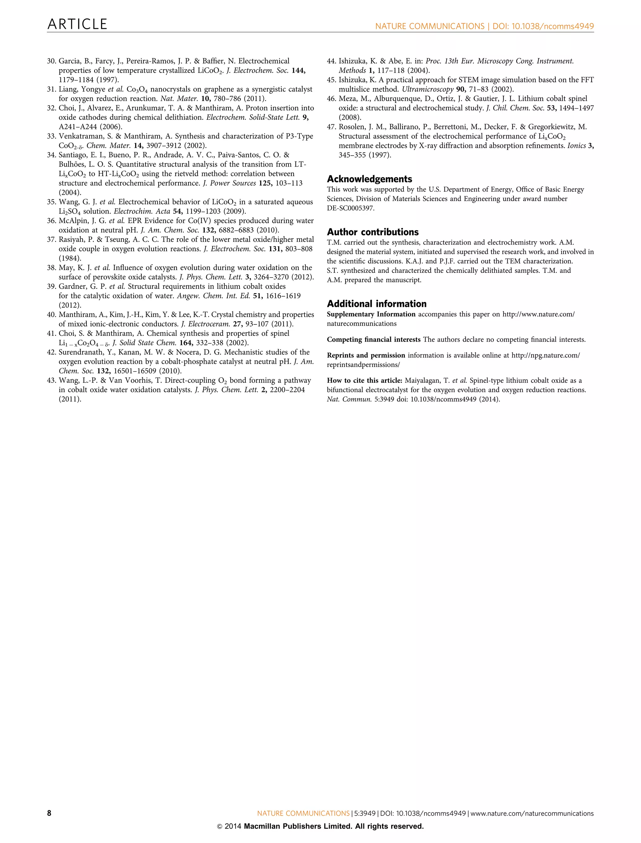 30. Garcia, B., Farcy, J., Pereira-Ramos, J. P.  Bafﬁer, N. Electrochemical
properties of low temperature crystallized LiCoO2. J. Electrochem. Soc. 144,
1179–1184 (1997).
31. Liang, Yongye et al. Co3O4 nanocrystals on graphene as a synergistic catalyst
for oxygen reduction reaction. Nat. Mater. 10, 780–786 (2011).
32. Choi, J., Alvarez, E., Arunkumar, T. A.  Manthiram, A. Proton insertion into
oxide cathodes during chemical delithiation. Electrochem. Solid-State Lett. 9,
A241–A244 (2006).
33. Venkatraman, S.  Manthiram, A. Synthesis and characterization of P3-Type
CoO2-d. Chem. Mater. 14, 3907–3912 (2002).
34. Santiago, E. I., Bueno, P. R., Andrade, A. V. C., Paiva-Santos, C. O. 
Bulho˜es, L. O. S. Quantitative structural analysis of the transition from LT-
LixCoO2 to HT-LixCoO2 using the rietveld method: correlation between
structure and electrochemical performance. J. Power Sources 125, 103–113
(2004).
35. Wang, G. J. et al. Electrochemical behavior of LiCoO2 in a saturated aqueous
Li2SO4 solution. Electrochim. Acta 54, 1199–1203 (2009).
36. McAlpin, J. G. et al. EPR Evidence for Co(IV) species produced during water
oxidation at neutral pH. J. Am. Chem. Soc. 132, 6882–6883 (2010).
37. Rasiyah, P.  Tseung, A. C. C. The role of the lower metal oxide/higher metal
oxide couple in oxygen evolution reactions. J. Electrochem. Soc. 131, 803–808
(1984).
38. May, K. J. et al. Inﬂuence of oxygen evolution during water oxidation on the
surface of perovskite oxide catalysts. J. Phys. Chem. Lett. 3, 3264–3270 (2012).
39. Gardner, G. P. et al. Structural requirements in lithium cobalt oxides
for the catalytic oxidation of water. Angew. Chem. Int. Ed. 51, 1616–1619
(2012).
40. Manthiram, A., Kim, J.-H., Kim, Y.  Lee, K.-T. Crystal chemistry and properties
of mixed ionic-electronic conductors. J. Electroceram. 27, 93–107 (2011).
41. Choi, S.  Manthiram, A. Chemical synthesis and properties of spinel
Li1 À xCo2O4 À d. J. Solid State Chem. 164, 332–338 (2002).
42. Surendranath, Y., Kanan, M. W.  Nocera, D. G. Mechanistic studies of the
oxygen evolution reaction by a cobalt-phosphate catalyst at neutral pH. J. Am.
Chem. Soc. 132, 16501–16509 (2010).
43. Wang, L.-P.  Van Voorhis, T. Direct-coupling O2 bond forming a pathway
in cobalt oxide water oxidation catalysts. J. Phys. Chem. Lett. 2, 2200–2204
(2011).
44. Ishizuka, K.  Abe, E. in: Proc. 13th Eur. Microscopy Cong. Instrument.
Methods 1, 117–118 (2004).
45. Ishizuka, K. A practical approach for STEM image simulation based on the FFT
multislice method. Ultramicroscopy 90, 71–83 (2002).
46. Meza, M., Alburquenque, D., Ortiz, J.  Gautier, J. L. Lithium cobalt spinel
oxide: a structural and electrochemical study. J. Chil. Chem. Soc. 53, 1494–1497
(2008).
47. Rosolen, J. M., Ballirano, P., Berrettoni, M., Decker, F.  Gregorkiewitz, M.
Structural assessment of the electrochemical performance of LixCoO2
membrane electrodes by X-ray diffraction and absorption reﬁnements. Ionics 3,
345–355 (1997).
Acknowledgements
This work was supported by the U.S. Department of Energy, Ofﬁce of Basic Energy
Sciences, Division of Materials Sciences and Engineering under award number
DE-SC0005397.
Author contributions
T.M. carried out the synthesis, characterization and electrochemistry work. A.M.
designed the material system, initiated and supervised the research work, and involved in
the scientiﬁc discussions. K.A.J. and P.J.F. carried out the TEM characterization.
S.T. synthesized and characterized the chemically delithiated samples. T.M. and
A.M. prepared the manuscript.
Additional information
Supplementary Information accompanies this paper on http://www.nature.com/
naturecommunications
Competing ﬁnancial interests The authors declare no competing ﬁnancial interests.
Reprints and permission information is available online at http://npg.nature.com/
reprintsandpermissions/
How to cite this article: Maiyalagan, T. et al. Spinel-type lithium cobalt oxide as a
bifunctional electrocatalyst for the oxygen evolution and oxygen reduction reactions.
Nat. Commun. 5:3949 doi: 10.1038/ncomms4949 (2014).
ARTICLE NATURE COMMUNICATIONS | DOI: 10.1038/ncomms4949
8 NATURE COMMUNICATIONS | 5:3949 | DOI: 10.1038/ncomms4949 | www.nature.com/naturecommunications
 2014 Macmillan Publishers Limited. All rights reserved.
 