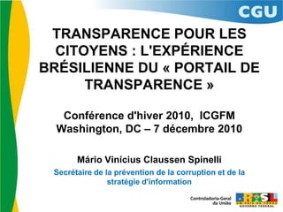 TRANSPARENCE POUR LES CITOYENS : L'EXPÉRIENCE BRÉSILIENNE DU « PORTAIL DE TRANSPARENCE » Conférence d'hiver 2010,  ICGFM Washington, DC – 7 décembre 2010 Mário Vinícius Claussen Spinelli Secrétaire de la prévention de la corruption et de la stratégie d'information 