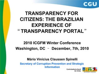 TRANSPARENCY FOR
 CITIZENS: THE BRAZILIAN
      EXPERIENCE OF
“TRANSPARENCY PORTAL”

   2010 ICGFM Winter Conference
Washington, DC – December, 7th, 2010

       Mário Vinícius Claussen Spinelli
  Secretary of Corruption Prevention and Strategic
                    Information
 