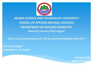 ADAMA SCIENCE AND TECHNOLOGY UNIVERSITY
SCHOOL OF APPLIED NATURAL SCIENCES
DEPARTMENT OF APPLIED CHEMISTRY
Material Chemistry PhD Program
Chem 7147 Course Seminar on: “Ferrite and Ferromagnetic Materials”
By: Ararso Nagari
Submitted to: Dr. Enyew
January, 2019
Adama, Ethiopia
1
 
