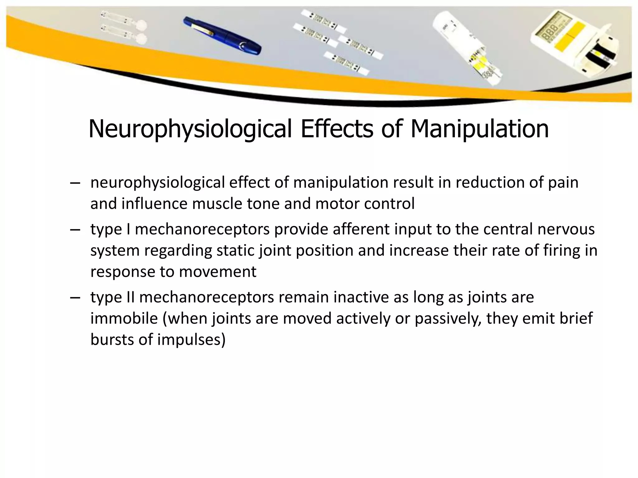 Neurophysiological Effects of Manipulation
– neurophysiological effect of manipulation result in reduction of pain
and influence muscle tone and motor control
– type I mechanoreceptors provide afferent input to the central nervous
system regarding static joint position and increase their rate of firing in
response to movement
– type II mechanoreceptors remain inactive as long as joints are
immobile (when joints are moved actively or passively, they emit brief
bursts of impulses)

 