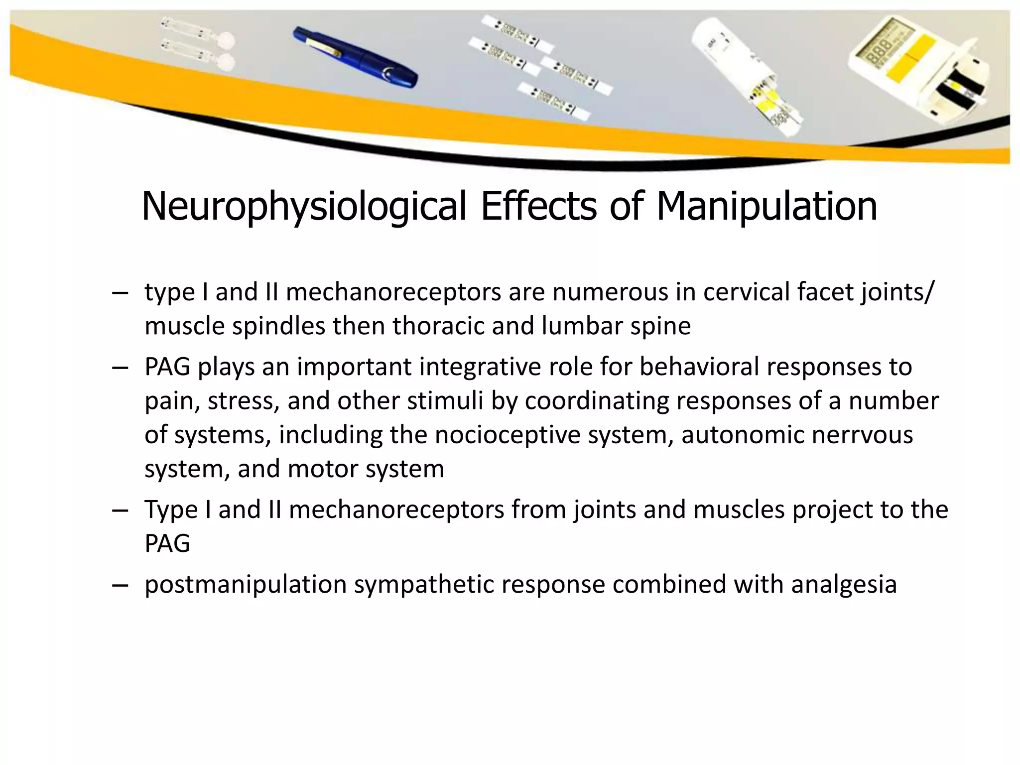 Neurophysiological Effects of Manipulation
– type I and II mechanoreceptors are numerous in cervical facet joints/
muscle spindles then thoracic and lumbar spine
– PAG plays an important integrative role for behavioral responses to
pain, stress, and other stimuli by coordinating responses of a number
of systems, including the nocioceptive system, autonomic nerrvous
system, and motor system
– Type I and II mechanoreceptors from joints and muscles project to the
PAG
– postmanipulation sympathetic response combined with analgesia

 