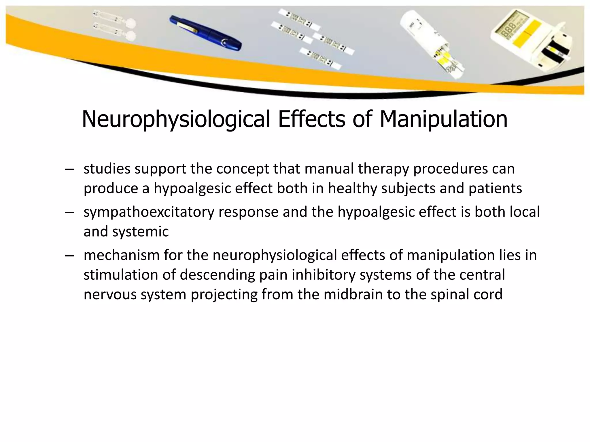 Neurophysiological Effects of Manipulation
– studies support the concept that manual therapy procedures can
produce a hypoalgesic effect both in healthy subjects and patients
– sympathoexcitatory response and the hypoalgesic effect is both local
and systemic
– mechanism for the neurophysiological effects of manipulation lies in
stimulation of descending pain inhibitory systems of the central
nervous system projecting from the midbrain to the spinal cord

 