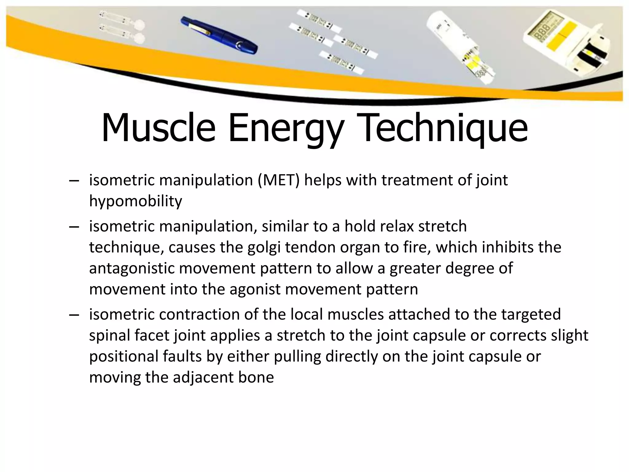 Muscle Energy Technique
– isometric manipulation (MET) helps with treatment of joint
hypomobility
– isometric manipulation, similar to a hold relax stretch
technique, causes the golgi tendon organ to fire, which inhibits the
antagonistic movement pattern to allow a greater degree of
movement into the agonist movement pattern
– isometric contraction of the local muscles attached to the targeted
spinal facet joint applies a stretch to the joint capsule or corrects slight
positional faults by either pulling directly on the joint capsule or
moving the adjacent bone

 
