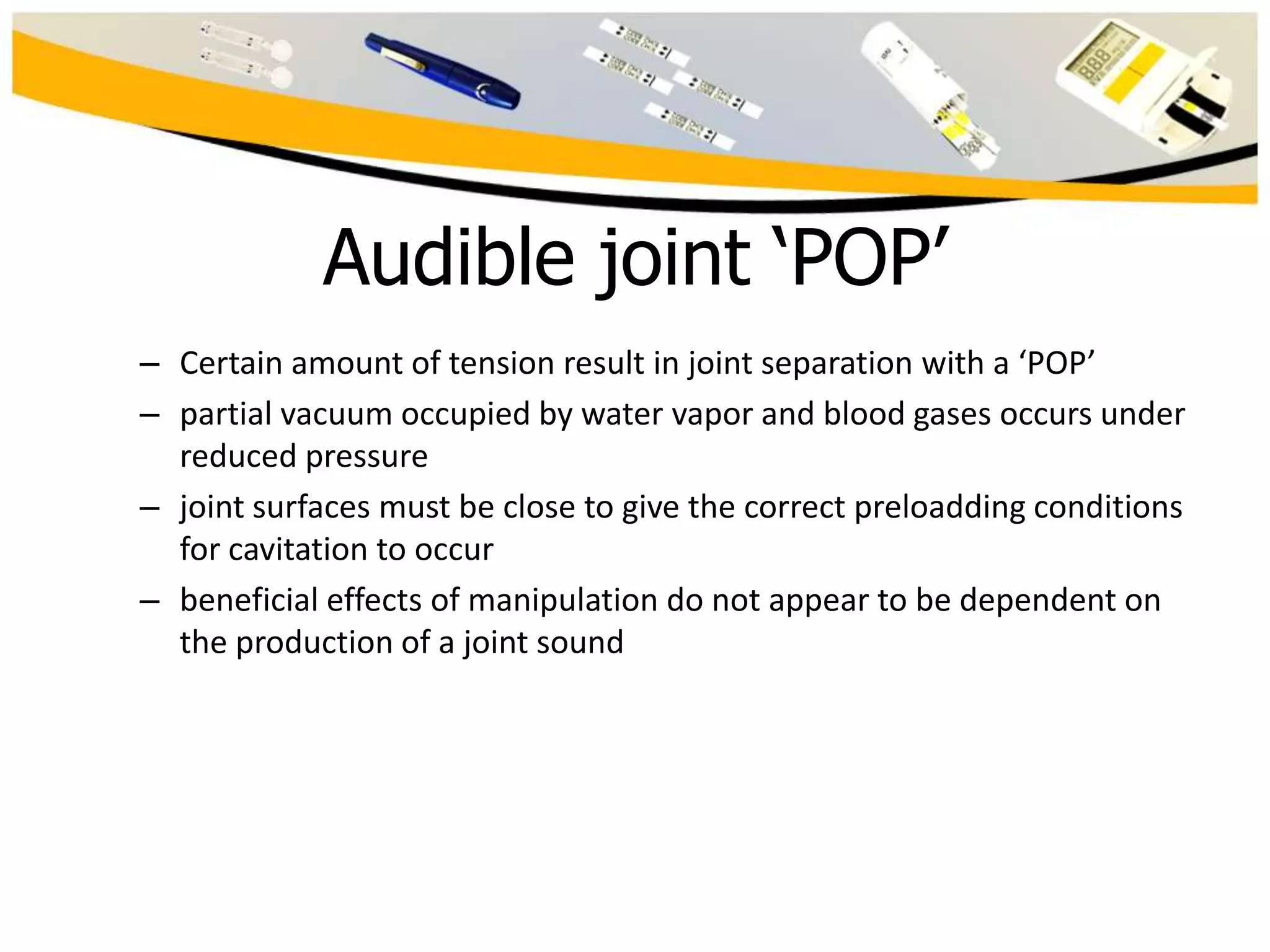 Audible joint ‘POP’
– Certain amount of tension result in joint separation with a ‘POP’
– partial vacuum occupied by water vapor and blood gases occurs under
reduced pressure
– joint surfaces must be close to give the correct preloadding conditions
for cavitation to occur
– beneficial effects of manipulation do not appear to be dependent on
the production of a joint sound

 