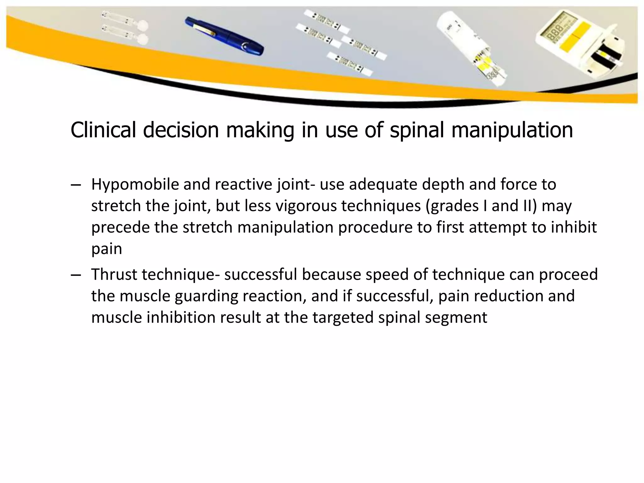 Clinical decision making in use of spinal manipulation
– Hypomobile and reactive joint- use adequate depth and force to
stretch the joint, but less vigorous techniques (grades I and II) may
precede the stretch manipulation procedure to first attempt to inhibit
pain
– Thrust technique- successful because speed of technique can proceed
the muscle guarding reaction, and if successful, pain reduction and
muscle inhibition result at the targeted spinal segment

 