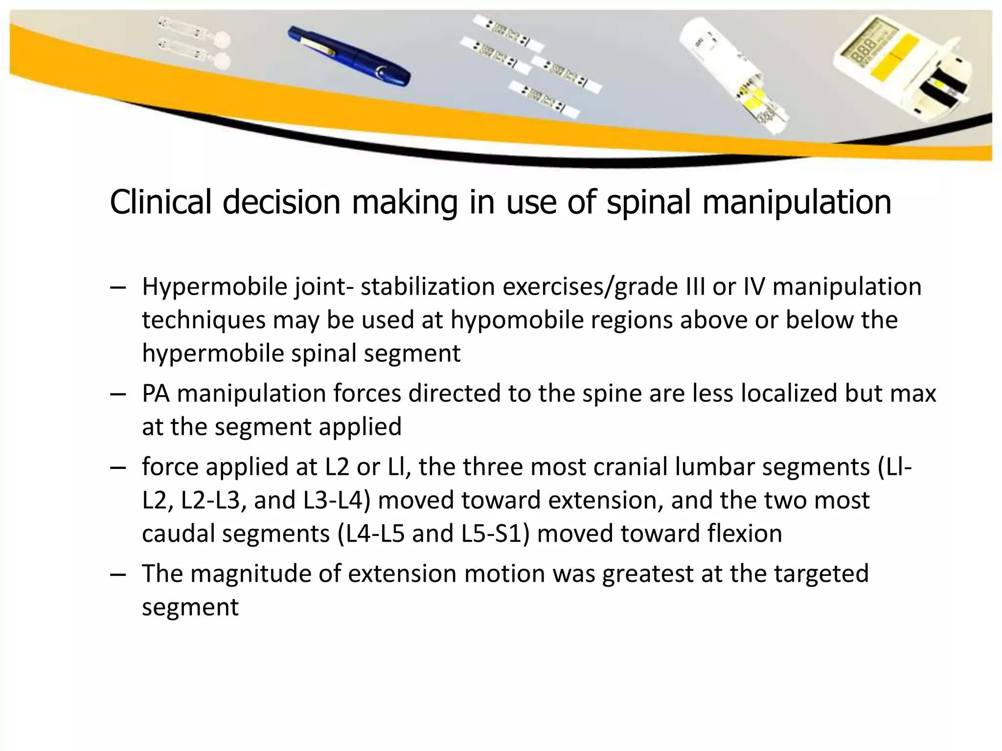 Clinical decision making in use of spinal manipulation
– Hypermobile joint- stabilization exercises/grade III or IV manipulation
techniques may be used at hypomobile regions above or below the
hypermobile spinal segment
– PA manipulation forces directed to the spine are less localized but max
at the segment applied
– force applied at L2 or Ll, the three most cranial lumbar segments (LlL2, L2-L3, and L3-L4) moved toward extension, and the two most
caudal segments (L4-L5 and L5-S1) moved toward flexion
– The magnitude of extension motion was greatest at the targeted
segment

 