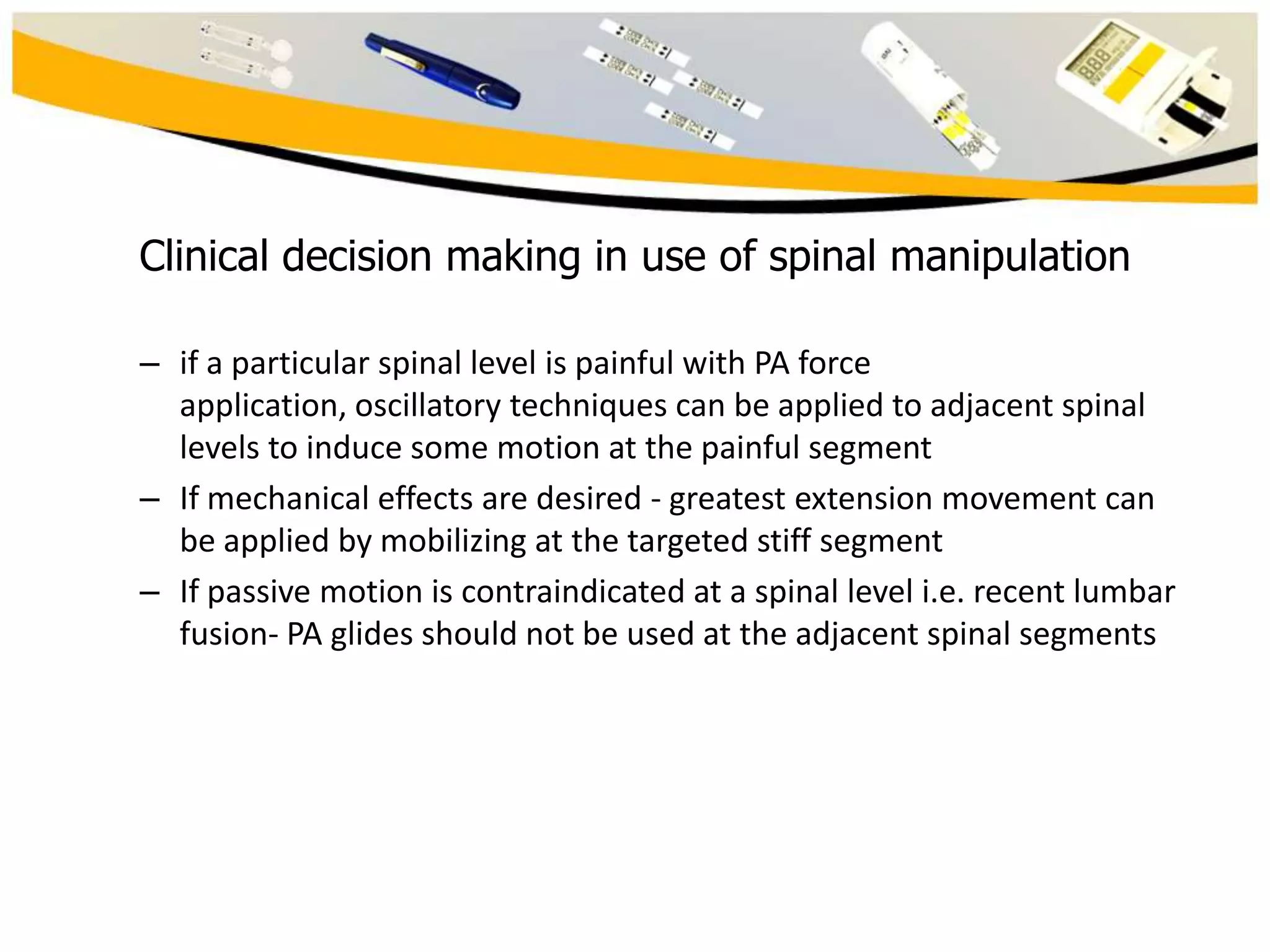 Clinical decision making in use of spinal manipulation
– if a particular spinal level is painful with PA force
application, oscillatory techniques can be applied to adjacent spinal
levels to induce some motion at the painful segment
– If mechanical effects are desired - greatest extension movement can
be applied by mobilizing at the targeted stiff segment
– If passive motion is contraindicated at a spinal level i.e. recent lumbar
fusion- PA glides should not be used at the adjacent spinal segments

 