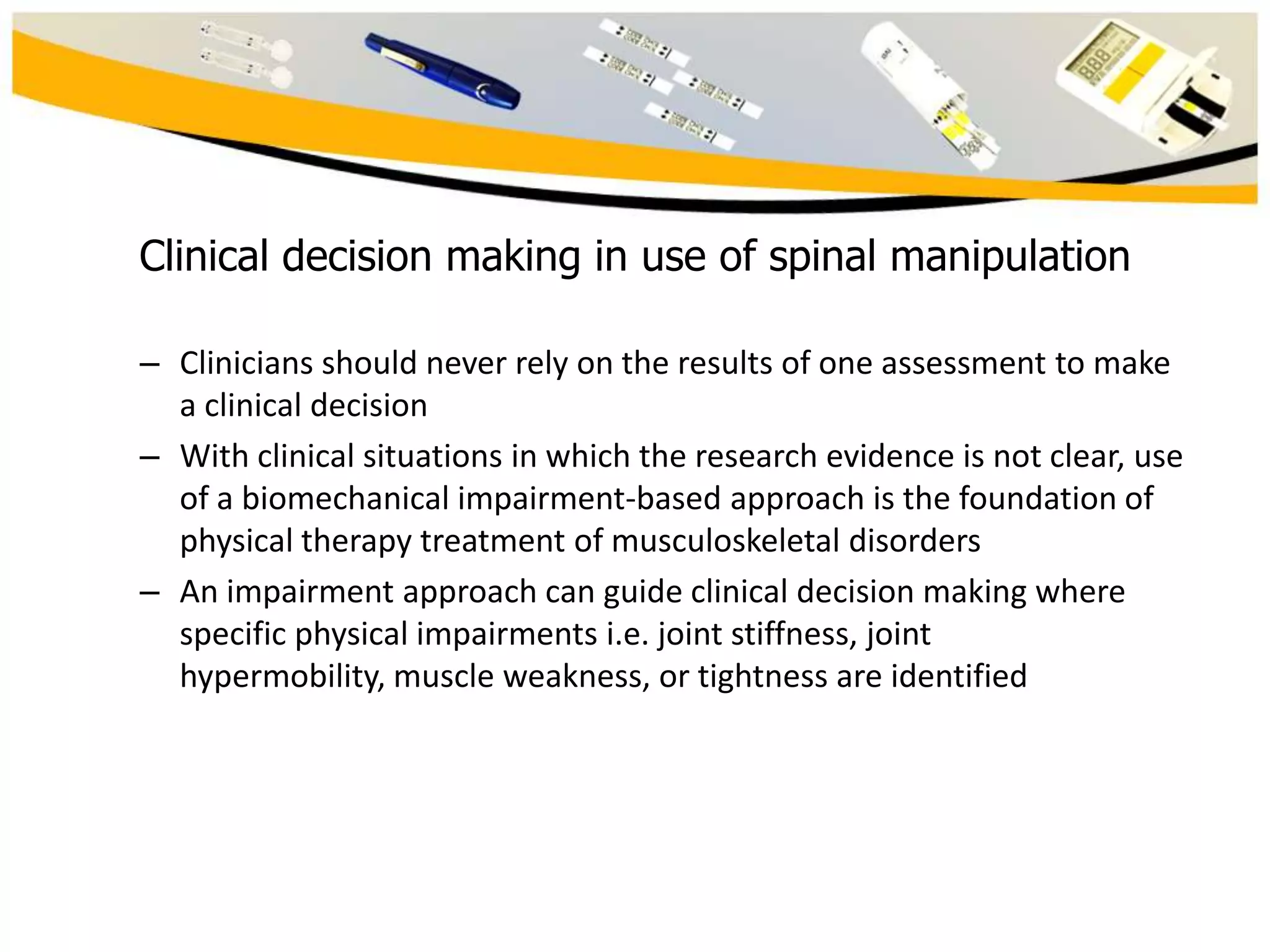 Clinical decision making in use of spinal manipulation
– Clinicians should never rely on the results of one assessment to make
a clinical decision
– With clinical situations in which the research evidence is not clear, use
of a biomechanical impairment-based approach is the foundation of
physical therapy treatment of musculoskeletal disorders
– An impairment approach can guide clinical decision making where
specific physical impairments i.e. joint stiffness, joint
hypermobility, muscle weakness, or tightness are identified

 