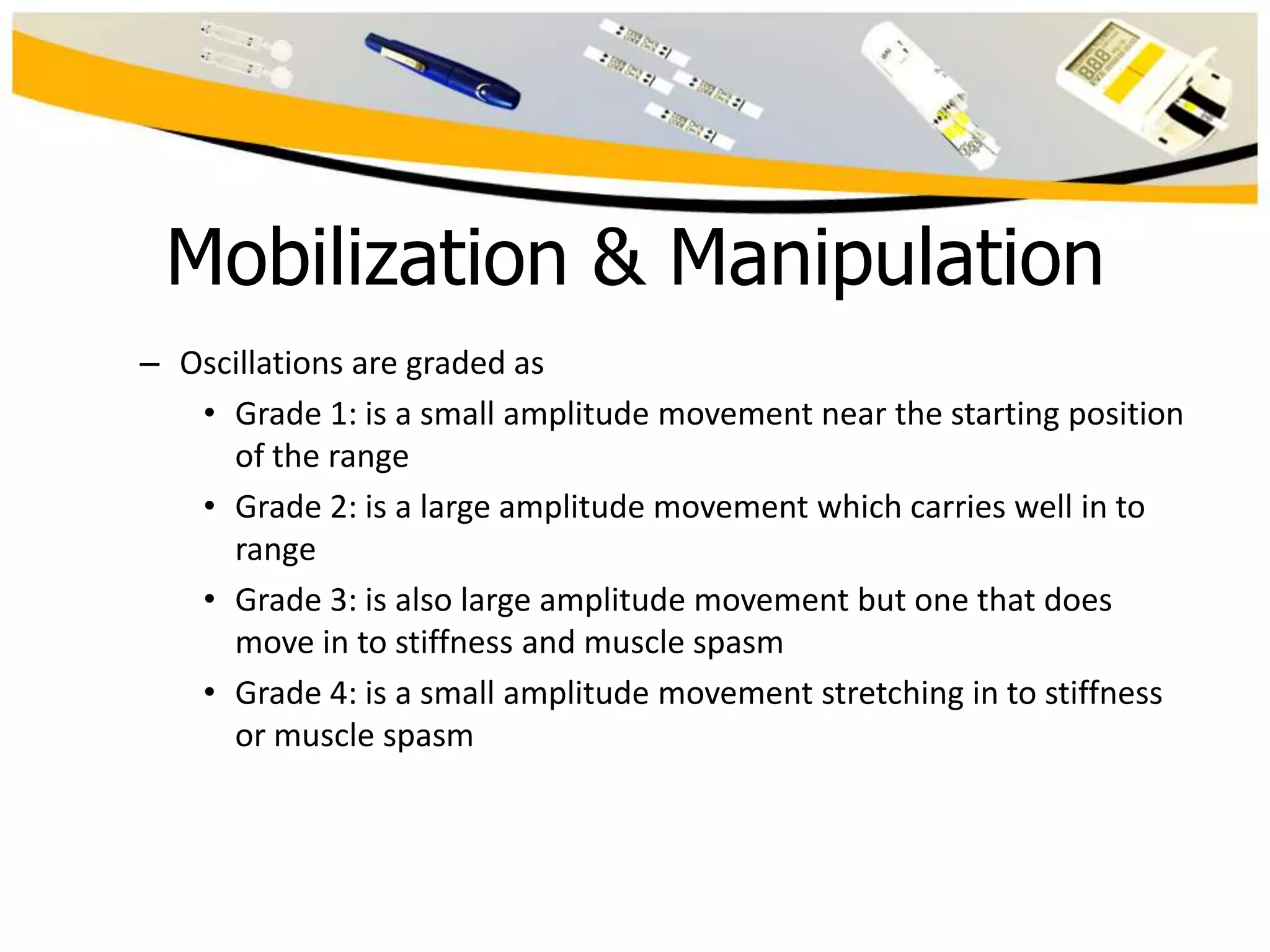 Mobilization & Manipulation
– Oscillations are graded as
• Grade 1: is a small amplitude movement near the starting position
of the range
• Grade 2: is a large amplitude movement which carries well in to
range
• Grade 3: is also large amplitude movement but one that does
move in to stiffness and muscle spasm
• Grade 4: is a small amplitude movement stretching in to stiffness
or muscle spasm

 