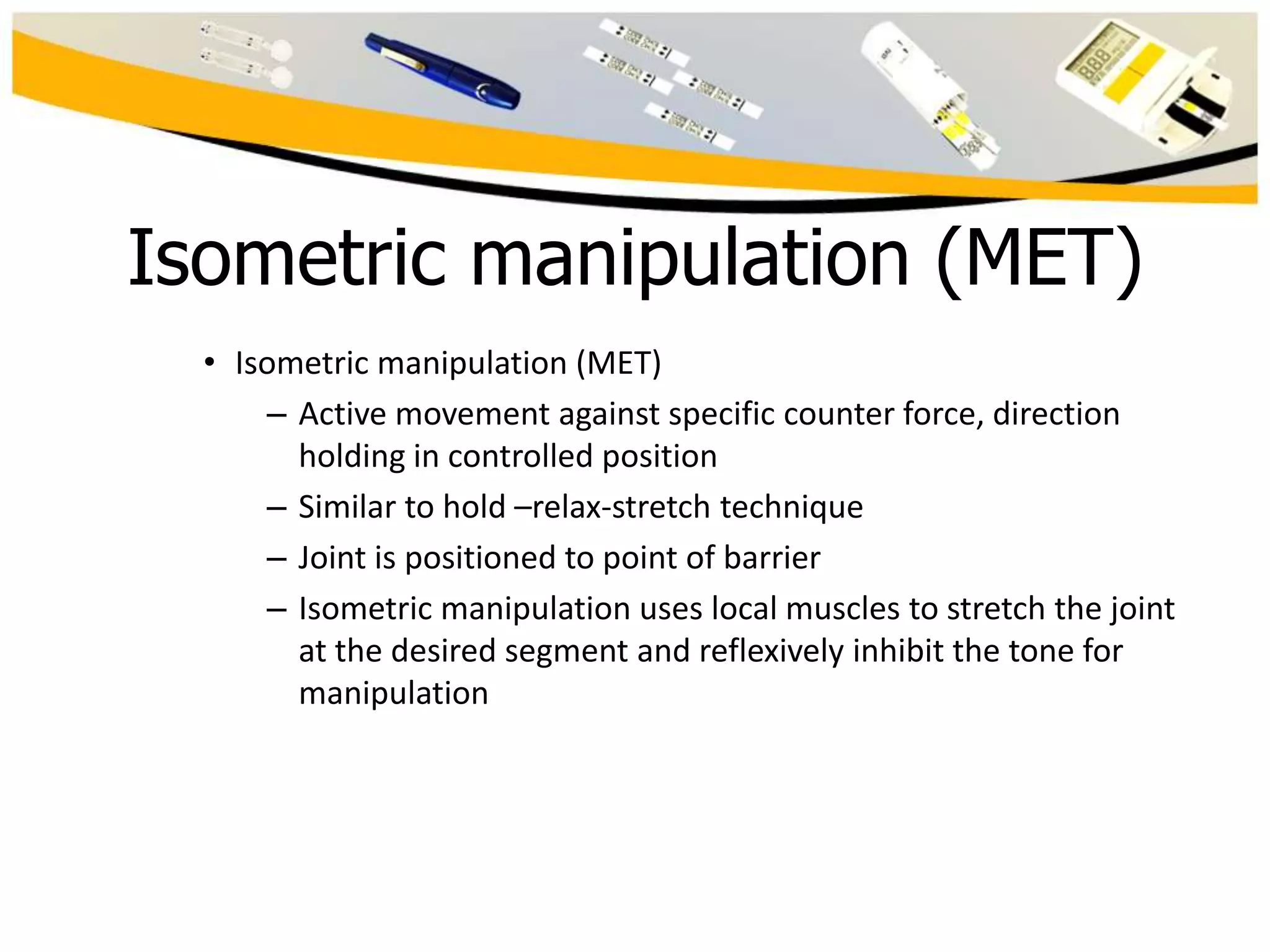 Isometric manipulation (MET)
• Isometric manipulation (MET)
– Active movement against specific counter force, direction
holding in controlled position
– Similar to hold –relax-stretch technique
– Joint is positioned to point of barrier
– Isometric manipulation uses local muscles to stretch the joint
at the desired segment and reflexively inhibit the tone for
manipulation

 