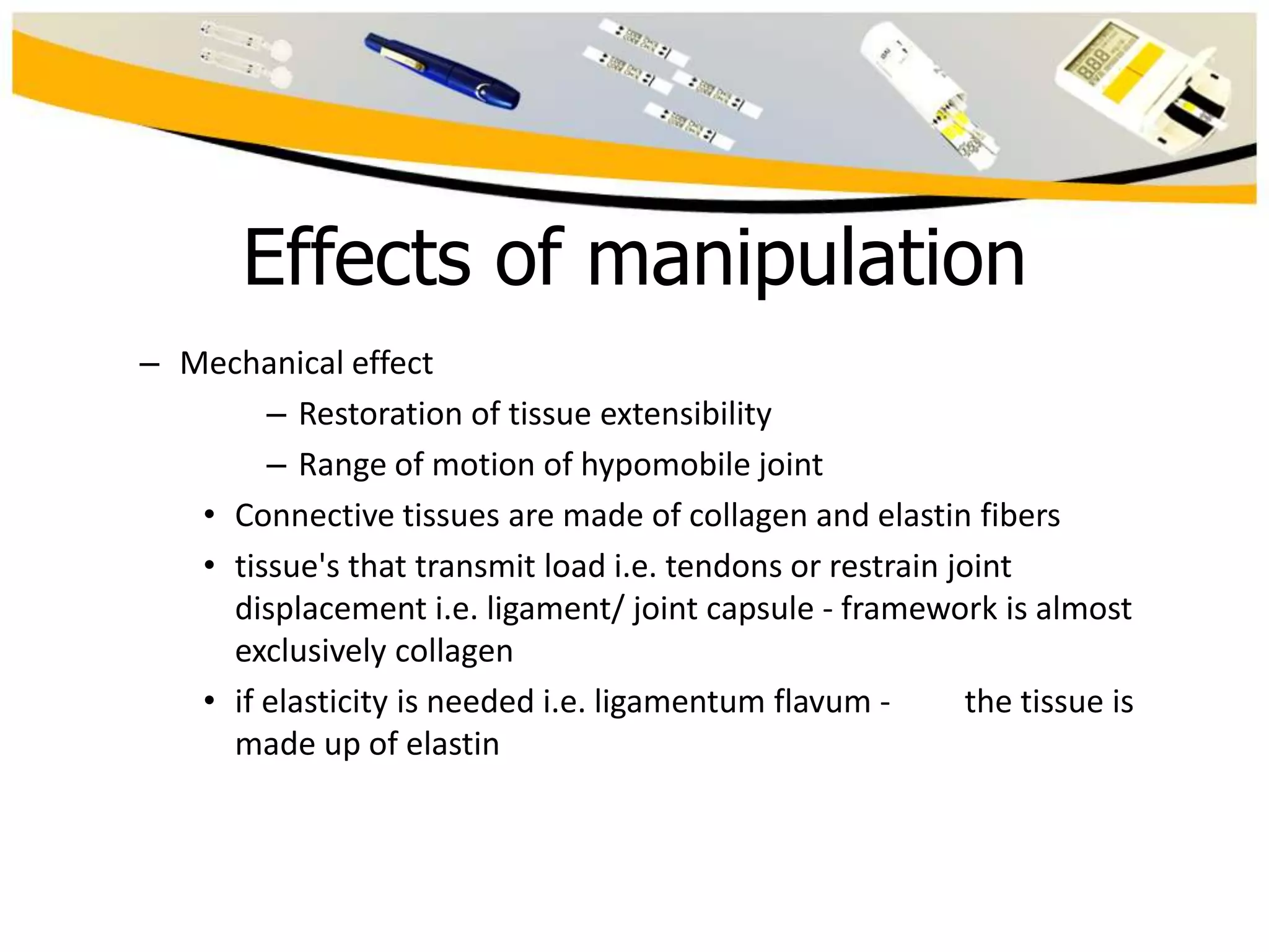 Effects of manipulation
– Mechanical effect
– Restoration of tissue extensibility
– Range of motion of hypomobile joint
• Connective tissues are made of collagen and elastin fibers
• tissue's that transmit load i.e. tendons or restrain joint
displacement i.e. ligament/ joint capsule - framework is almost
exclusively collagen
• if elasticity is needed i.e. ligamentum flavum the tissue is
made up of elastin

 
