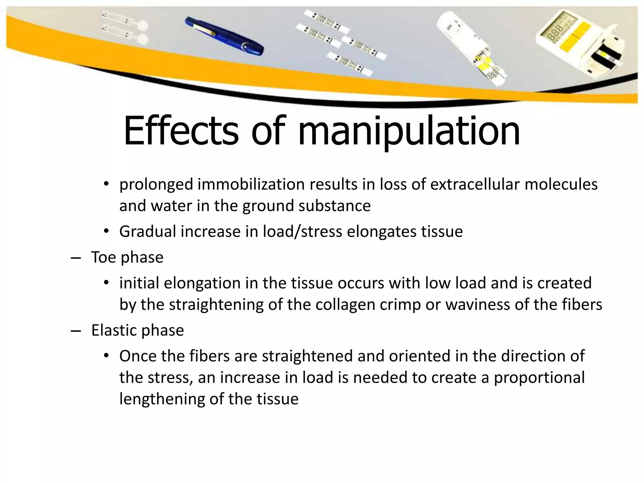 Effects of manipulation
• prolonged immobilization results in loss of extracellular molecules
and water in the ground substance
• Gradual increase in load/stress elongates tissue
– Toe phase
• initial elongation in the tissue occurs with low load and is created
by the straightening of the collagen crimp or waviness of the fibers
– Elastic phase
• Once the fibers are straightened and oriented in the direction of
the stress, an increase in load is needed to create a proportional
lengthening of the tissue

 