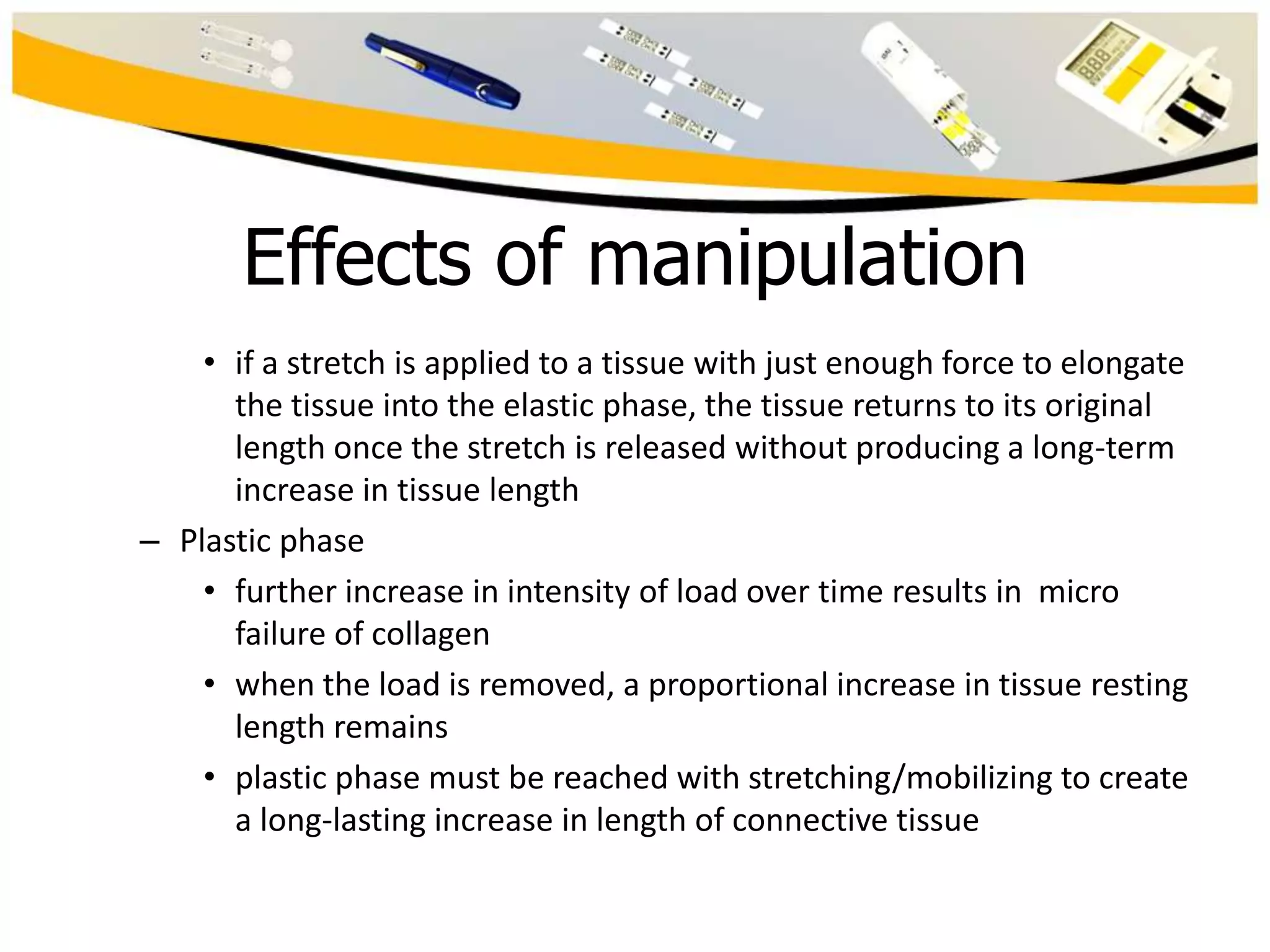 Effects of manipulation
• if a stretch is applied to a tissue with just enough force to elongate
the tissue into the elastic phase, the tissue returns to its original
length once the stretch is released without producing a long-term
increase in tissue length
– Plastic phase
• further increase in intensity of load over time results in micro
failure of collagen
• when the load is removed, a proportional increase in tissue resting
length remains
• plastic phase must be reached with stretching/mobilizing to create
a long-lasting increase in length of connective tissue

 