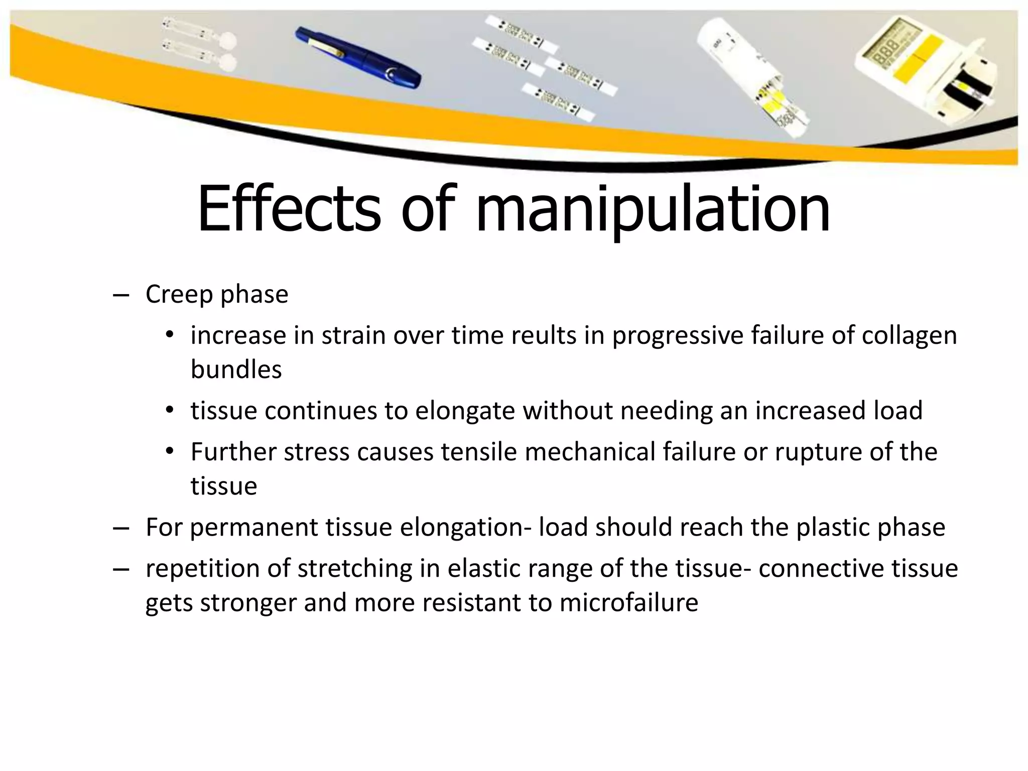 Effects of manipulation
– Creep phase
• increase in strain over time reults in progressive failure of collagen
bundles
• tissue continues to elongate without needing an increased load
• Further stress causes tensile mechanical failure or rupture of the
tissue
– For permanent tissue elongation- load should reach the plastic phase
– repetition of stretching in elastic range of the tissue- connective tissue
gets stronger and more resistant to microfailure

 