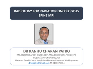 RADIOLOGY FOR RADIATION ONCOLOGISTS
SPINE MRI
DR KANHU CHARAN PATRO
MD,DNB(RADIATION ONCOLOGY),MBA,FAROI(USA),PDCR,CEPC
HOD,RADIATION ONCOLOGY
Mahatma Gandhi Cancer Hospital And Research Institute, Visakhapatnam
drkcpatro@gmail.com M-9160470564
 