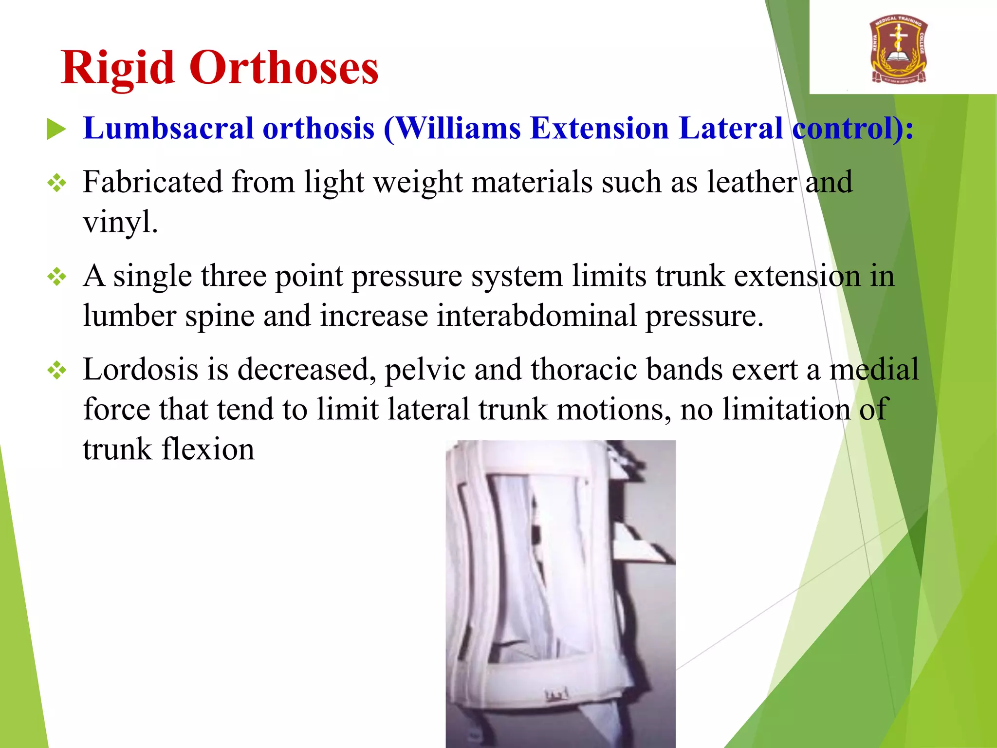 Rigid Orthoses
 Lumbsacral orthosis (Williams Extension Lateral control):
 Fabricated from light weight materials such as leather and
vinyl.
 A single three point pressure system limits trunk extension in
lumber spine and increase interabdominal pressure.
 Lordosis is decreased, pelvic and thoracic bands exert a medial
force that tend to limit lateral trunk motions, no limitation of
trunk flexion
 