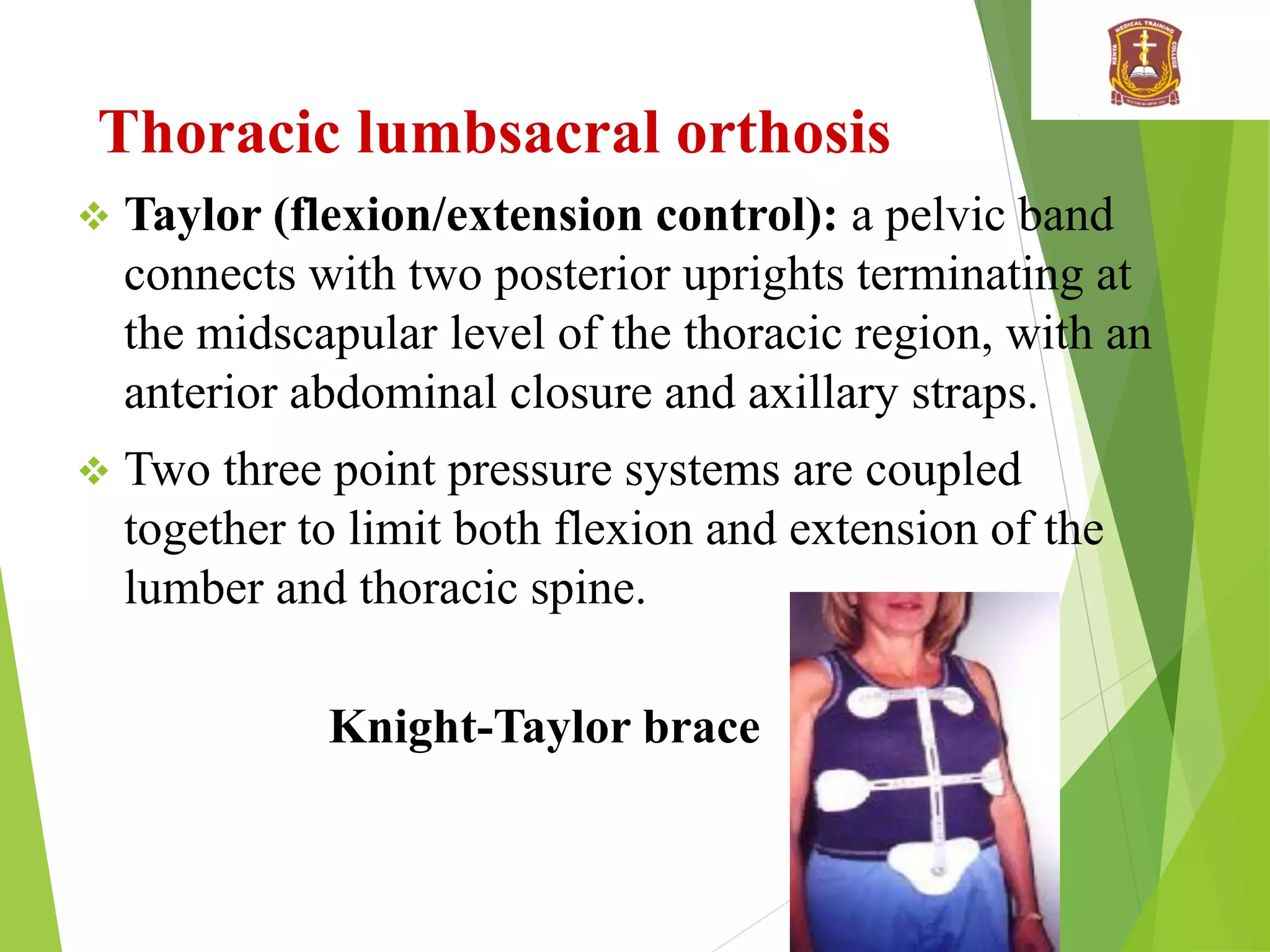Thoracic lumbsacral orthosis
 Taylor (flexion/extension control): a pelvic band
connects with two posterior uprights terminating at
the midscapular level of the thoracic region, with an
anterior abdominal closure and axillary straps.
 Two three point pressure systems are coupled
together to limit both flexion and extension of the
lumber and thoracic spine.
Knight-Taylor brace
 