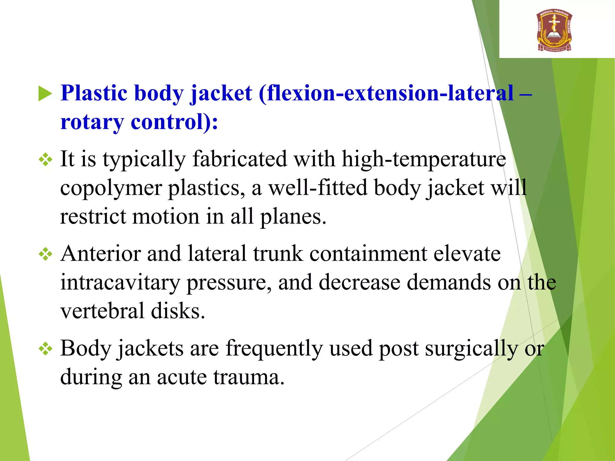  Plastic body jacket (flexion-extension-lateral –
rotary control):
 It is typically fabricated with high-temperature
copolymer plastics, a well-fitted body jacket will
restrict motion in all planes.
 Anterior and lateral trunk containment elevate
intracavitary pressure, and decrease demands on the
vertebral disks.
 Body jackets are frequently used post surgically or
during an acute trauma.
 