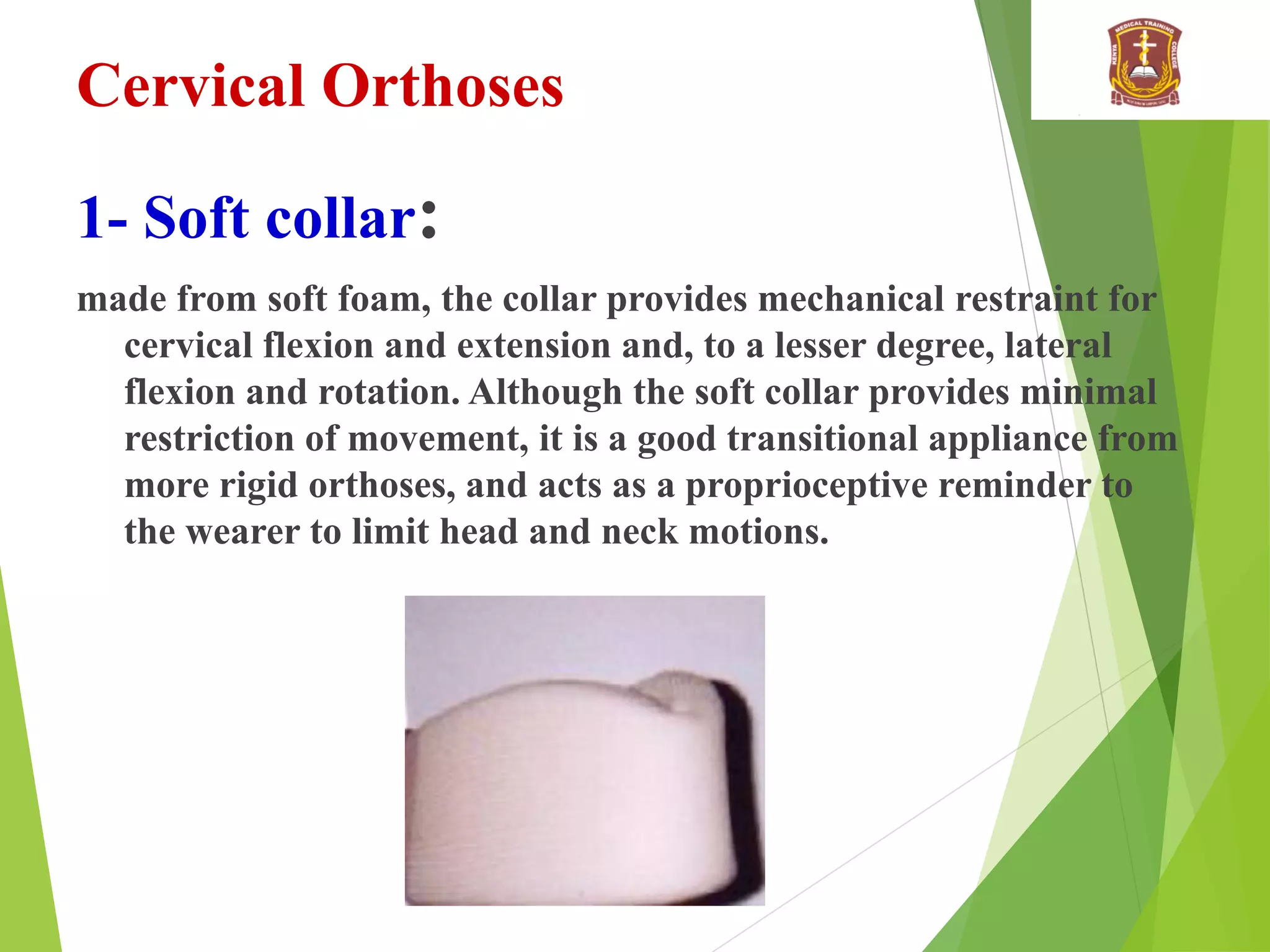 Cervical Orthoses
1- Soft collar:
made from soft foam, the collar provides mechanical restraint for
cervical flexion and extension and, to a lesser degree, lateral
flexion and rotation. Although the soft collar provides minimal
restriction of movement, it is a good transitional appliance from
more rigid orthoses, and acts as a proprioceptive reminder to
the wearer to limit head and neck motions.
 