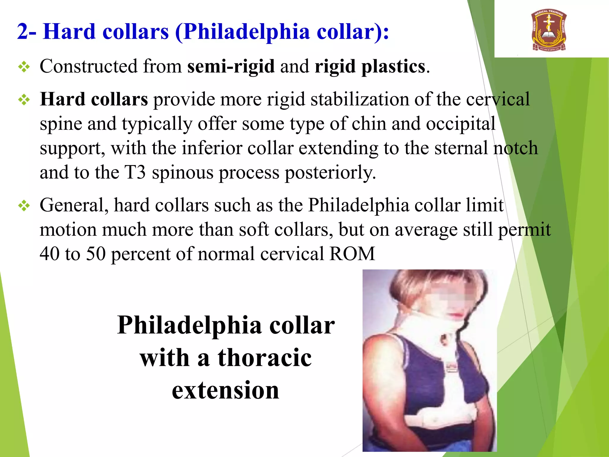 2- Hard collars (Philadelphia collar):
 Constructed from semi-rigid and rigid plastics.
 Hard collars provide more rigid stabilization of the cervical
spine and typically offer some type of chin and occipital
support, with the inferior collar extending to the sternal notch
and to the T3 spinous process posteriorly.
 General, hard collars such as the Philadelphia collar limit
motion much more than soft collars, but on average still permit
40 to 50 percent of normal cervical ROM
Philadelphia collar
with a thoracic
extension
 