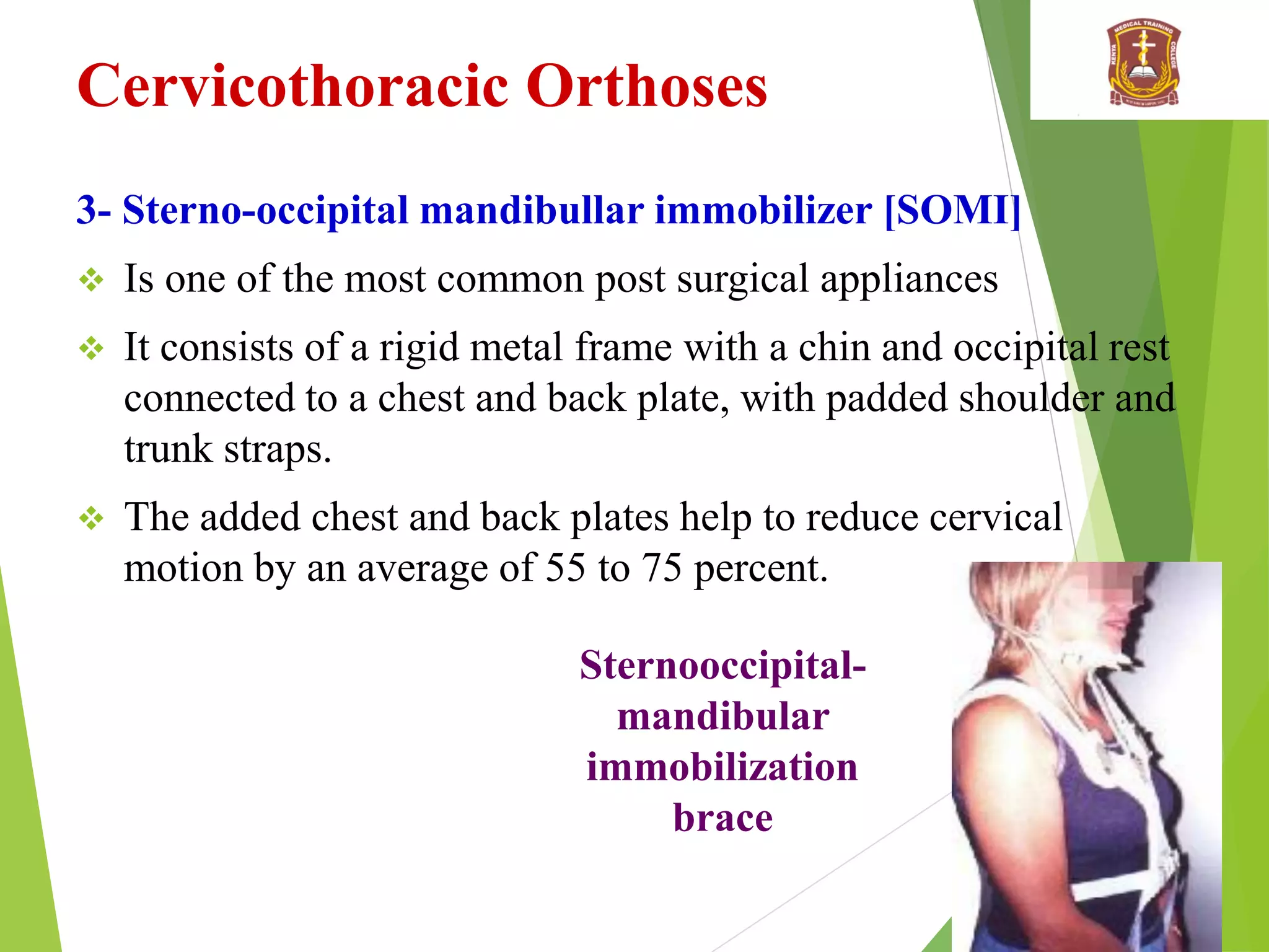 Cervicothoracic Orthoses
3- Sterno-occipital mandibullar immobilizer [SOMI]
 Is one of the most common post surgical appliances
 It consists of a rigid metal frame with a chin and occipital rest
connected to a chest and back plate, with padded shoulder and
trunk straps.
 The added chest and back plates help to reduce cervical
motion by an average of 55 to 75 percent.
Sternooccipital-
mandibular
immobilization
brace
 