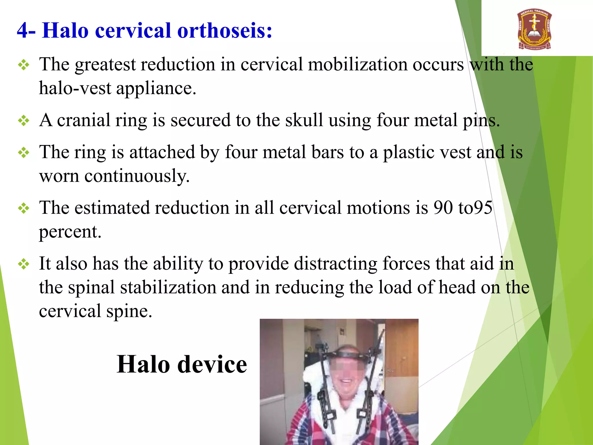 4- Halo cervical orthoseis:
 The greatest reduction in cervical mobilization occurs with the
halo-vest appliance.
 A cranial ring is secured to the skull using four metal pins.
 The ring is attached by four metal bars to a plastic vest and is
worn continuously.
 The estimated reduction in all cervical motions is 90 to95
percent.
 It also has the ability to provide distracting forces that aid in
the spinal stabilization and in reducing the load of head on the
cervical spine.
Halo device
 