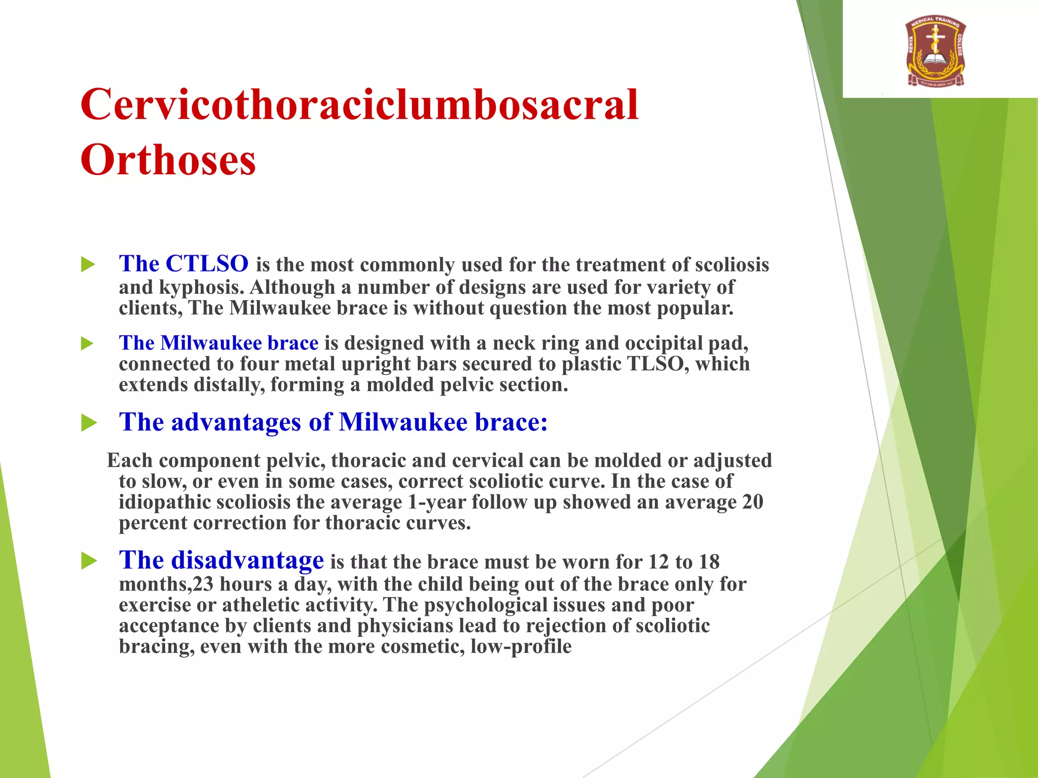 Cervicothoraciclumbosacral
Orthoses
 The CTLSO is the most commonly used for the treatment of scoliosis
and kyphosis. Although a number of designs are used for variety of
clients, The Milwaukee brace is without question the most popular.
 The Milwaukee brace is designed with a neck ring and occipital pad,
connected to four metal upright bars secured to plastic TLSO, which
extends distally, forming a molded pelvic section.
 The advantages of Milwaukee brace:
Each component pelvic, thoracic and cervical can be molded or adjusted
to slow, or even in some cases, correct scoliotic curve. In the case of
idiopathic scoliosis the average 1-year follow up showed an average 20
percent correction for thoracic curves.
 The disadvantage is that the brace must be worn for 12 to 18
months,23 hours a day, with the child being out of the brace only for
exercise or atheletic activity. The psychological issues and poor
acceptance by clients and physicians lead to rejection of scoliotic
bracing, even with the more cosmetic, low-profile
 