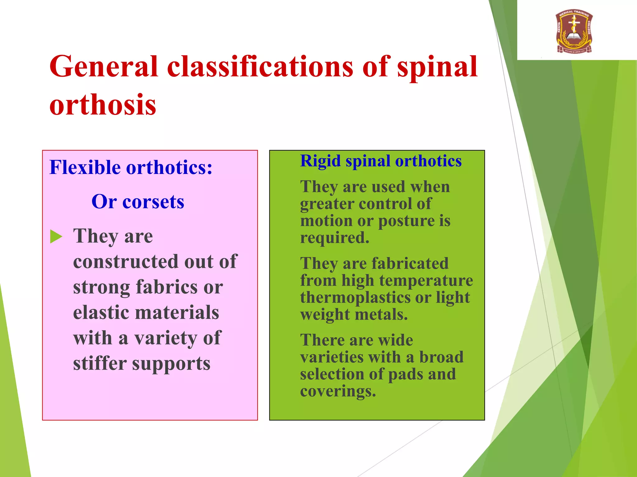 General classifications of spinal
orthosis
Flexible orthotics:
Or corsets
 They are
constructed out of
strong fabrics or
elastic materials
with a variety of
stiffer supports
 Rigid spinal orthotics
 They are used when
greater control of
motion or posture is
required.
 They are fabricated
from high temperature
thermoplastics or light
weight metals.
 There are wide
varieties with a broad
selection of pads and
coverings.
 