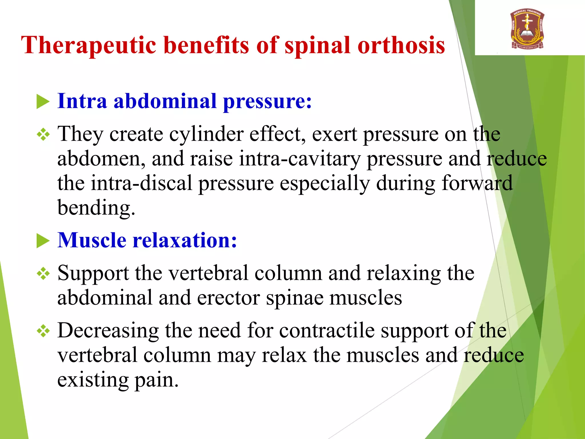 Therapeutic benefits of spinal orthosis
 Intra abdominal pressure:
 They create cylinder effect, exert pressure on the
abdomen, and raise intra-cavitary pressure and reduce
the intra-discal pressure especially during forward
bending.
 Muscle relaxation:
 Support the vertebral column and relaxing the
abdominal and erector spinae muscles
 Decreasing the need for contractile support of the
vertebral column may relax the muscles and reduce
existing pain.
 