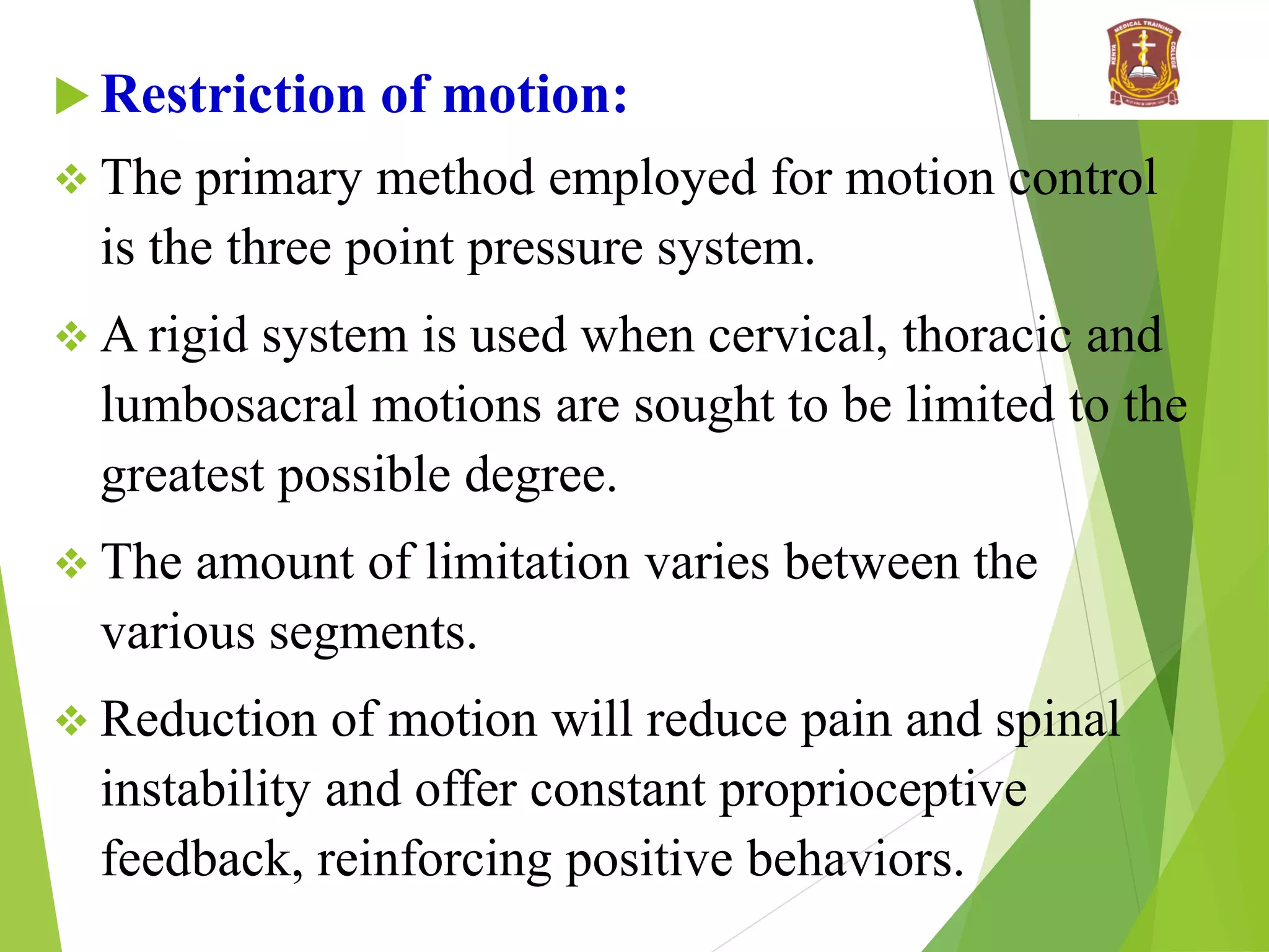  Restriction of motion:
 The primary method employed for motion control
is the three point pressure system.
 A rigid system is used when cervical, thoracic and
lumbosacral motions are sought to be limited to the
greatest possible degree.
 The amount of limitation varies between the
various segments.
 Reduction of motion will reduce pain and spinal
instability and offer constant proprioceptive
feedback, reinforcing positive behaviors.
 