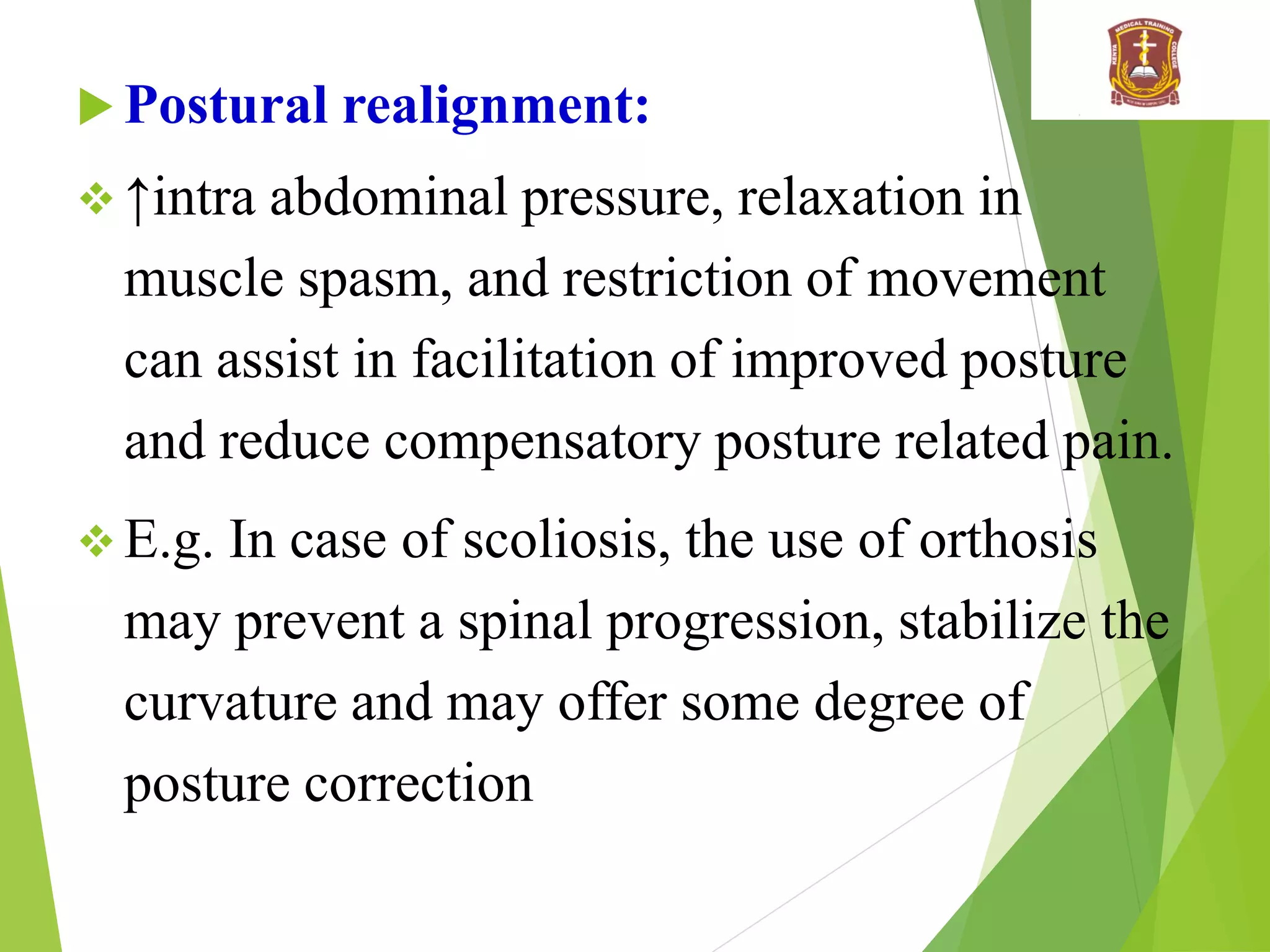  Postural realignment:
 ↑intra abdominal pressure, relaxation in
muscle spasm, and restriction of movement
can assist in facilitation of improved posture
and reduce compensatory posture related pain.
 E.g. In case of scoliosis, the use of orthosis
may prevent a spinal progression, stabilize the
curvature and may offer some degree of
posture correction
 