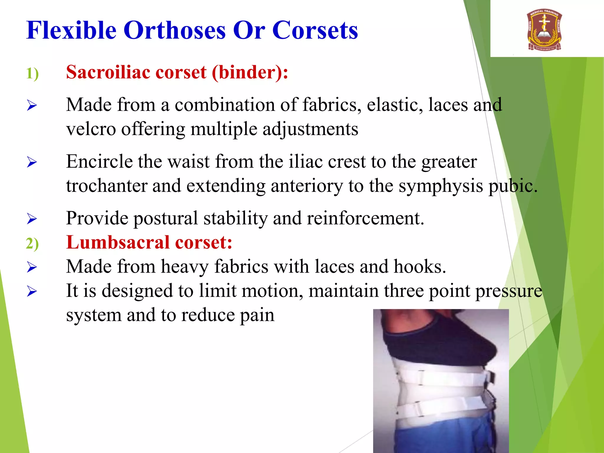 Flexible Orthoses Or Corsets
1) Sacroiliac corset (binder):
 Made from a combination of fabrics, elastic, laces and
velcro offering multiple adjustments
 Encircle the waist from the iliac crest to the greater
trochanter and extending anteriory to the symphysis pubic.
 Provide postural stability and reinforcement.
2) Lumbsacral corset:
 Made from heavy fabrics with laces and hooks.
 It is designed to limit motion, maintain three point pressure
system and to reduce pain
 