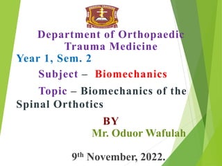 Department of Orthopaedic
Trauma Medicine
Year 1, Sem. 2
Subject – Biomechanics
Topic – Biomechanics of the
Spinal Orthotics
BY
Mr. Oduor Wafulah
9th November, 2022.
 