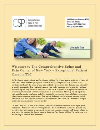 Welcome to The Comprehensive Spine and
Pain Center of New York – Exceptional Patient
Care in NYC
At The Comprehensive Spine and Pain Center of New York, we diagnose and treat all forms of
pain. We understand that your pain is individual and we will partner with you and your
physicians to identify the cause of your pain and tailor a treatment plan that gets you pain relief
as quickly as possible. Our goal is to improve your ability to return to the activities you have
been missing and help you live a pain free life. We strive to promote comprehensive treatment
recommendations based on the latest advances in pain medicine. This may include injections,
nonsurgical procedures, physical and chiropractic therapy, complementary holistic treatments,
relaxation strategies or medications. Our team is dedicated to the care and treatment of all
patients in pain. We want to understand your needs and offer the most advanced nonsurgical
options to reduce pain and improve activity.
Dr. Tim Canty M.D. is one of the leaders in the field of minimally invasive non-surgical spinal
treatments. At the same time, he recognizes that the most effective, safest, and quickest way
to relieve pain is through a comprehensive treatment approach addressing all factors related to
your pain. He founded the Comprehensive Spine and Pain Center of New York after working
and training at Harvard Medical School.
 