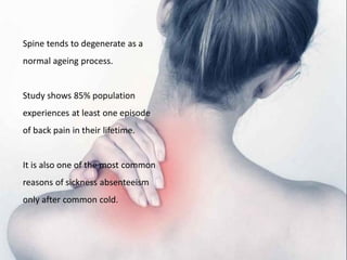 Spine tends to degenerate as a
normal ageing process.
Study shows 85% population
experiences at least one episode
of back pain in their lifetime.
It is also one of the most common
reasons of sickness absenteeism
only after common cold.
 
