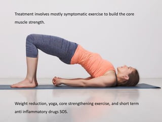 Treatment involves mostly symptomatic exercise to build the core
muscle strength.
Weight reduction, yoga, core strengthening exercise, and short term
anti inflammatory drugs SOS.
 