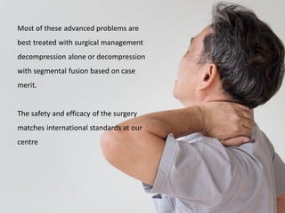 Most of these advanced problems are
best treated with surgical management
decompression alone or decompression
with segmental fusion based on case
merit.
The safety and efficacy of the surgery
matches international standards at our
centre
 