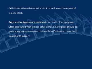 Definition - Where the superior block move forward in respect of
inferior block.
Degenerative type (more common) – occurs in older age group.
Often associated with lumbar canal stenosis. Early cases should be
given adequate conservative trial and failed/ advanced cases best
treated with surgery.
 