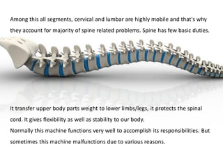 Among this all segments, cervical and lumbar are highly mobile and that's why
they account for majority of spine related problems. Spine has few basic duties.
It transfer upper body parts weight to lower limbs/legs, it protects the spinal
cord. It gives flexibility as well as stability to our body.
Normally this machine functions very well to accomplish its responsibilities. But
sometimes this machine malfunctions due to various reasons.
 