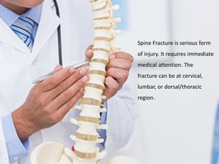 Spine Fracture is serious form
of injury. It requires immediate
medical attention. The
fracture can be at cervical,
lumbar, or dorsal/thoracic
region.
 