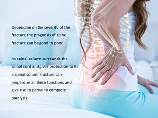 Depending on the severity of the
fracture the prognosis of spine
fracture can be good to poor.
As spinal column surrounds the
spinal cord and gives protection to it,
a spinal column fracture can
jeopardize all these functions and
give rise to partial to complete
paralysis.
 