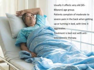Usually it affects very old (65-
80years) age group.
Patients complain of moderate to
severe pain in the back when getting
up or turning in bed, with time it
aggravates.
Treatment is bed rest with anti-
osteoporotic therapy.
 